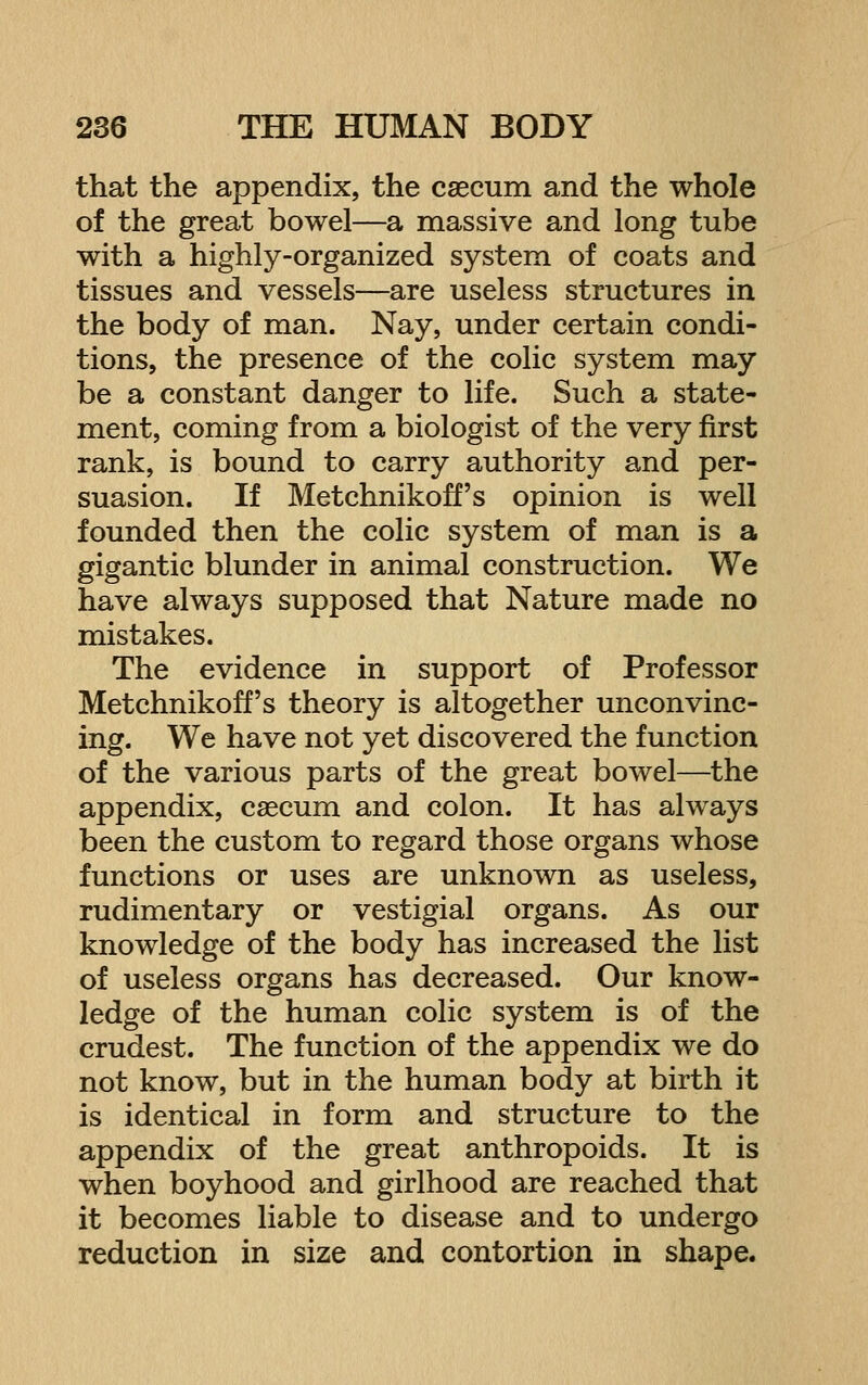 that the appendix, the csecum and the whole of the great bowel—a massive and long tube with a highly-organized system of coats and tissues and vessels—are useless structures in the body of man. Nay, under certain condi- tions, the presence of the colic system may be a constant danger to life. Such a state- ment, coming from a biologist of the very first rank, is bound to carry authority and per- suasion. If Metchnikoff's opinion is well founded then the colic system of man is a gigantic blunder in animal construction. We have always supposed that Nature made no mistakes. The evidence in support of Professor Metchnikoff's theory is altogether unconvinc- ing. We have not yet discovered the function of the various parts of the great bowel—the appendix, csecum and colon. It has always been the custom to regard those organs whose functions or uses are unknown as useless, rudimentary or vestigial organs. As our knowledge of the body has increased the list of useless organs has decreased. Our know- ledge of the human colic system is of the crudest. The function of the appendix we do not know, but in the human body at birth it is identical in form and structure to the appendix of the great anthropoids. It is when boyhood and girlhood are reached that it becomes liable to disease and to undergo reduction in size and contortion in shape.