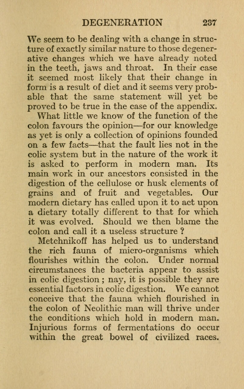 We seem to be dealing with a change in struc- ture of exactly similar nature to those degener- ative changes which we have already noted in the teeth, jaws and throat. In their case it seemed most likely that their change in form is a result of diet and it seems very prob- able that the same statement will yet be proved to be true in the case of the appendix. What little we know of the function of the colon favours the opinion—for our knowledge as yet is only a collection of opinions founded on a few facts—that the fault lies not in the colic system but in the nature of the work it is asked to perform in modern man. Its main work in our ancestors consisted in the digestion of the cellulose or husk elements of grains and of fruit and vegetables. Our modern dietary has called upon it to act upon a dietary totally different to that for which it was evolved. Should we then blame the colon and call it a useless structure ? Metchnikoff has helped us to understand the rich fauna of micro-organisms which flourishes within the colon. Under normal circumstances the bacteria appear to assist in colic digestion; nay, it is possible they are essential factors in colic digestion. We cannot conceive that the fauna which flourished in the colon of Neolithic man will thrive under the conditions which hold in modern man. Injurious forms of fermentations do occur within the great bowel of civilized races.