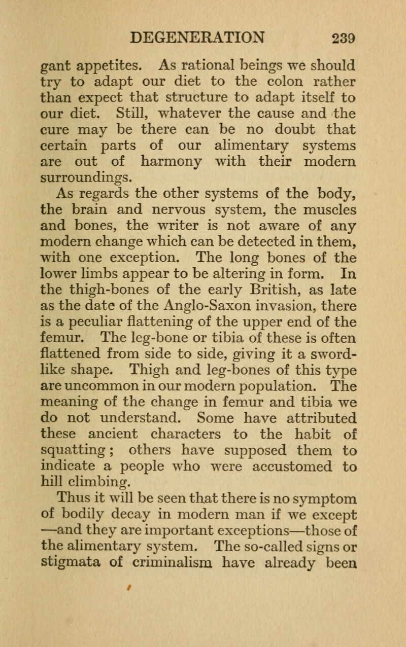 gant appetites. As rational beings we should try to adapt our diet to the colon rather than expect that structure to adapt itself to our diet. Still, whatever the cause and the cure may be there can be no doubt that certain parts of our alimentary systems are out of harmony with their modern surroundings. As regards the other systems of the body, the brain and nervous system, the muscles and bones, the writer is not aware of any modern change which can be detected in them, with one exception. The long bones of the lower limbs appear to be altering in form. In the thigh-bones of the early British, as late as the date of the Anglo-Saxon invasion, there is a peculiar flattening of the upper end of the femur. The leg-bone or tibia of these is often flattened from side to side, giving it a sword- like shape. Thigh and leg-bones of this t}^e are uncommon in our modern population. The meaning of the change in femur and tibia we do not understand. Some have attributed these ancient characters to the habit of squatting; others have supposed them to indicate a people who were accustomed to hill climbing. Thus it will be seen that there is no symptom of bodily decay in modern man if we except —and they are important exceptions—those of the alimentary system. The so-called signs or stigmata of criminalism have already been