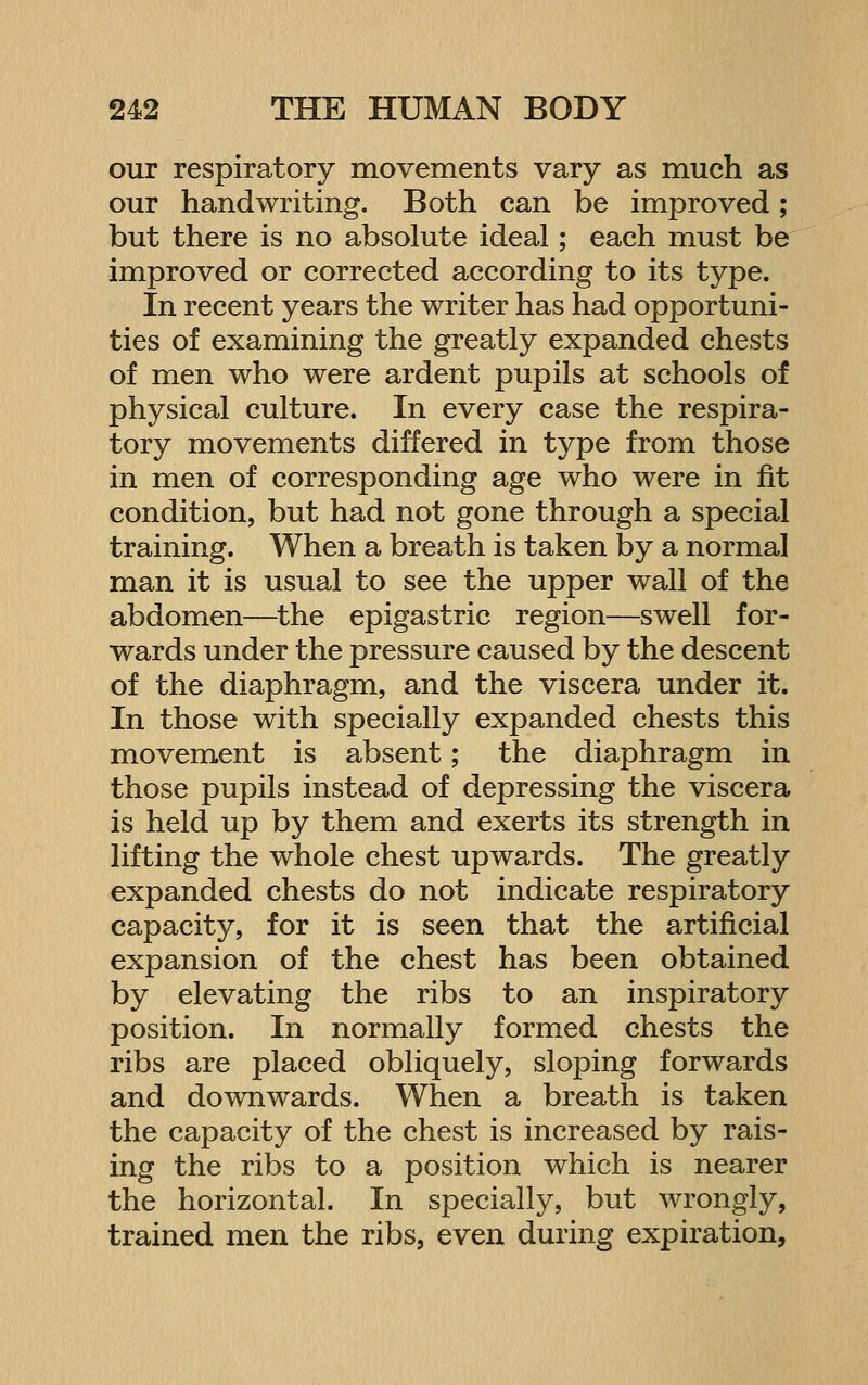 our respiratory movements vary as much as our handwriting. Both can be improved; but there is no absolute ideal; each must be improved or corrected according to its type. In recent years the writer has had opportuni- ties of examining the greatly expanded chests of men who were ardent pupils at schools of physical culture. In every case the respira- tory movements differed in type from those in men of corresponding age who were in fit condition, but had not gone through a special training. When a breath is taken by a normal man it is usual to see the upper wall of the abdomen—the epigastric region—swell for- wards under the pressure caused by the descent of the diaphragm, and the viscera under it. In those with specially expanded chests this movement is absent; the diaphragm in those pupils instead of depressing the viscera is held up by them and exerts its strength in lifting the whole chest upwards. The greatly expanded chests do not indicate respiratory capacity, for it is seen that the artificial expansion of the chest has been obtained by elevating the ribs to an inspiratory position. In normally formed chests the ribs are placed obliquely, sloping forwards and downwards. When a breath is taken the capacity of the chest is increased by rais- ing the ribs to a position which is nearer the horizontal. In specially, but wrongly, trained men the ribs, even during expiration.