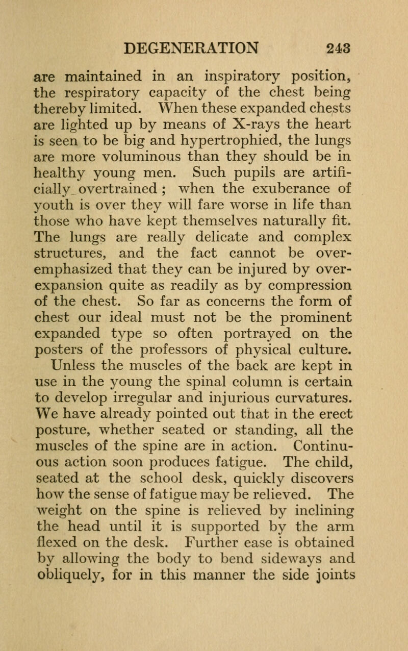 are maintained in an inspiratory position, the respiratory capacity of the chest being thereby limited. When these expanded chests are Hghted up by means of X-rays the heart is seen to be big and hypertrophied, the lungs are more voluminous than they should be in healthy young men. Such pupils are artifi- cially overtrained ; when the exuberance of youth is over they will fare worse in life than those who have kept themselves naturally fit. The lungs are really delicate and complex structures, and the fact cannot be over- emphasized that they can be injured by over- expansion quite as readily as by compression of the chest. So far as concerns the form of chest our ideal must not be the prominent expanded type so often portrayed on the posters of the professors of physical culture. Unless the muscles of the back are kept in use in the young the spinal column is certain to develop irregular and injurious curvatures. We have already pointed out that in the erect posture, whether seated or standing, all the muscles of the spine are in action. Continu- ous action soon produces fatigue. The child, seated at the school desk, quickly discovers how the sense of fatigue may be relieved. The weight on the spine is relieved by inclining the head until it is supported by the arm flexed on the desk. Further ease is obtained by allowing the body to bend sideways and obliquely, for in this manner the side joints