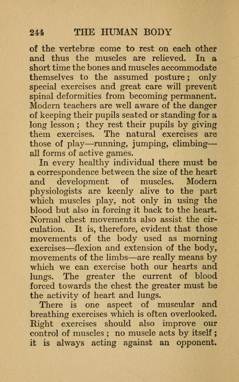 of the vertebrae come to rest on each other and thus the muscles are relieved. In a short time the bones and muscles accommodate themselves to the assumed posture; only special exercises and great care will prevent spinal deformities from becoming permanent. Modern teachers are well aware of the danger of keeping their pupils seated or standing for a long lesson ; they rest their pupils by giving them exercises. The natural exercises are those of play—^running, jumping, climbing— all forms of active games. In every healthy individual there must be a correspondence between the size of the heart and development of muscles. Modern physiologists are keenly alive to the part which muscles play, not only in using the blood but also in forcing it back to the heart. Normal chest movements also assist the cir- culation. It is, therefore, evident that those movements of the body used as morning exercises—^flexion and extension of the body, movements of the limbs—are really means by which we can exercise both our hearts and lungs. The greater the current of blood forced towards the chest the greater must be the activity of heart and lungs. There is one aspect of muscular and breathing exercises which is often overlooked. Right exercises should also improve our control of muscles ; no muscle acts by itself ; it is always acting against an opponent.