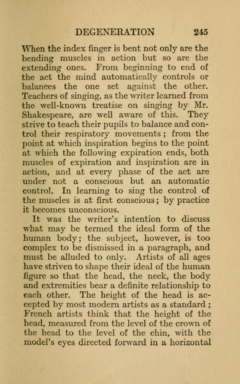 When the index finger is bent not only are the bending muscles in action but so are the extending ones. From beginning to end of the act the mind automatically controls or balances the one set against the other. Teachers of singing, as the writer learned from the well-known treatise on singing by Mr. Shakespeare, are well aware of this. They strive to teach their pupils to balance and con- trol their respiratory movements ; from the point at which inspiration begins to the point at which the following expiration ends, both muscles of expiration and inspiration are in action, and at every phase of the act are under not a conscious but an automatic control. In learning to sing the control of the muscles is at first conscious; by practice it becomes unconscious. It was the writer's intention to discuss what may be termed the ideal form of the human body; the subject, however, is too complex to be dismissed in a paragraph, and must be alluded to only. Artists of all ages have striven to shape their ideal of the human figure so that the head, the neck, the body and extremities bear a definite relationship to each other. The height of the head is ac- cepted by most modern artists as a standard ; French artists think that the height of the head, measured from the level of the crown of the head to the level of the chin, with the model's eyes directed forward in a horizontal