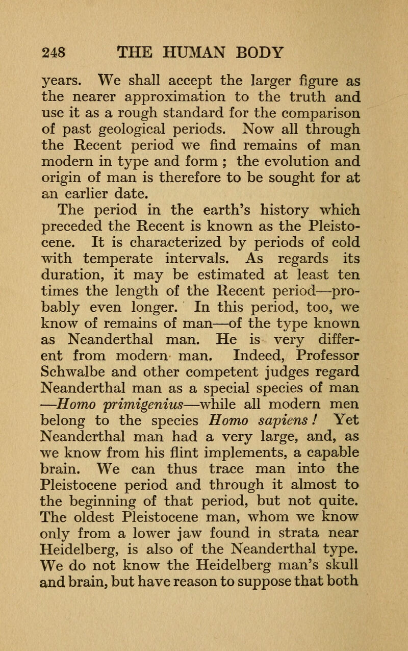 years. We shall accept the larger figure as the nearer approximation to the truth and use it as a rough standard for the comparison of past geological periods. Now all through the Recent period we find remains of man modern in type and form ; the evolution and origin of man is therefore to be sought for at an earlier date. The period in the earth's history which preceded the Recent is known as the Pleisto- cene. It is characterized by periods of cold with temperate intervals. As regards its duration, it may be estimated at least ten times the length of the Recent period—^pro- bably even longer. In this period, too, we know of remains of man—of the type known as Neanderthal man. He is very differ- ent from modern man. Indeed, Professor Schwalbe and other competent judges regard Neanderthal man as a special species of man —Homo primigenius—^while all modern men belong to the species Homo sapiens! Yet Neanderthal man had a very large, and, as we know from his flint implements, a capable brain. We can thus trace man into the Pleistocene period and through it almost to the beginning of that period, but not quite. The oldest Pleistocene man, whom we know only from a lower jaw found in strata near Heidelberg, is also of the Neanderthal type. We do not know the Heidelberg man's skull and brain, but have reason to suppose that both