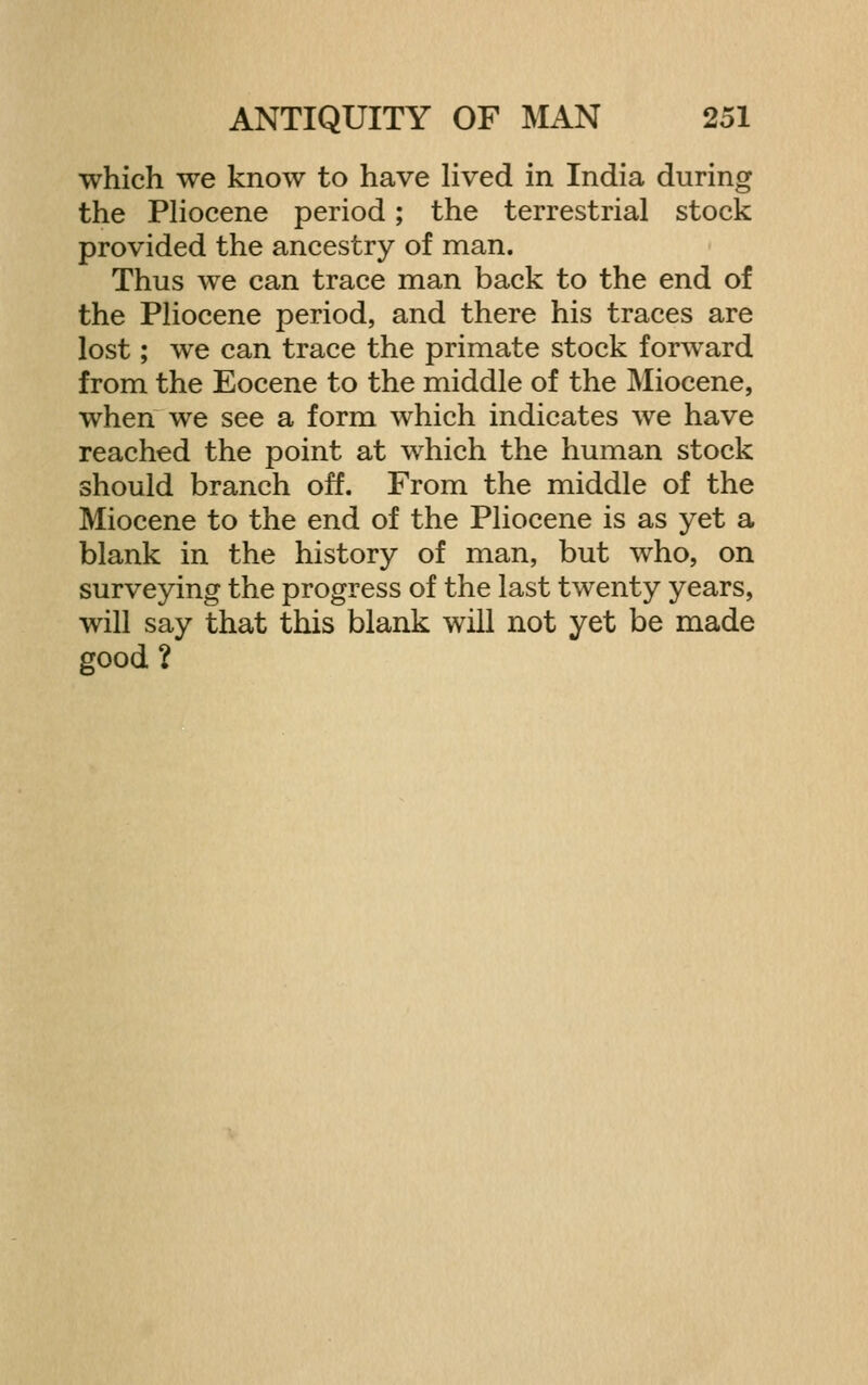 which we know to have lived in India during the PHocene period; the terrestrial stock provided the ancestry of man. Thus we can trace man back to the end of the Pliocene period, and there his traces are lost; we can trace the primate stock forward from the Eocene to the middle of the Miocene, when we see a form which indicates we have reached the point at which the human stock should branch off. From the middle of the Miocene to the end of the Pliocene is as yet a blank in the history of man, but who, on surveying the progress of the last twenty years, will say that this blank will not yet be made good ?