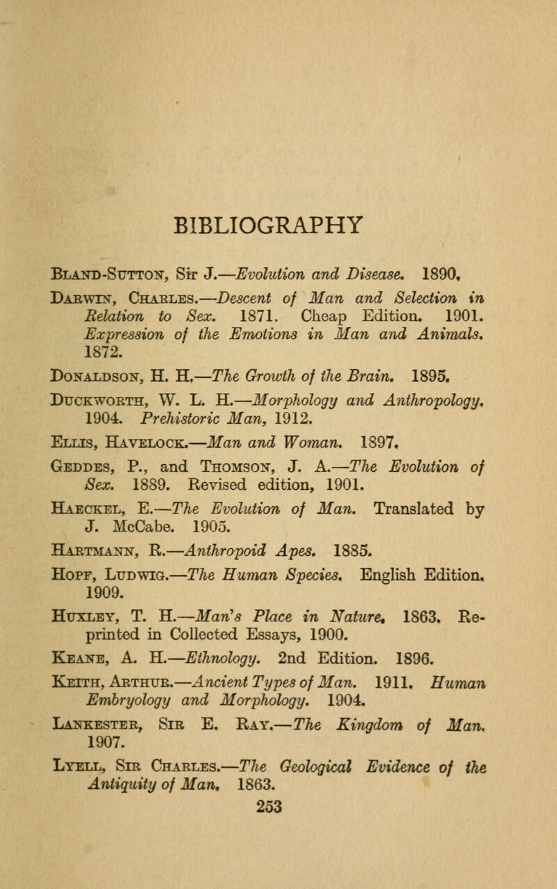 BIBLIOGRAPHY Bland-Sutton, Sir J.—Evolution and Disease, 1890, Darwin, Charles.—Descent of Man and Selection in Relation to Sex. 1871. Cheap Edition. 1901. Expression of the Emotions in Man and Animals, 1872. Donaldson, H. H,—The Growth of the Brain, 1895, Duckworth, W. L. H.—Morphology and Anthropology, 1904. Prehistoric Man, 1912. Ellis, Havelock.—Man and Woman. 1897. Geddes, p., and Thomson, J. A.—The Evolution of Sex. 1889. Revised edition, 1901. Haeckel, E.—The Evolution of Man. Translated by J. McCabe. 1905. Bartmann, R.—Anthropoid Apes. 1885. HoPF, Ludwig.—The Human Species. English Edition, 1909. Huxley, T. H.—Man's Place in Nature, 1863. Re- printed in Collected Essays, 1900. Keane, a. H.—Ethnology. 2nd Edition. 1896. Keith, Arthur.—Ancient Types of Man. 1911. Human Embryology and Morphology. 1904. Lankester, Sir E. Ray.—The Kingdom of Mar^ 1907. Lyell, Sir Charles.—The Geological Evidence of the Antiquity of Man, 1863.