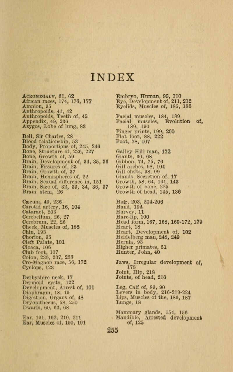 INDEX ACEOMEGAIT, 61, 62 African races, 174, 176, 177 Amnion,^ 95 Anthropoids, 41, 42 Antliropoids, Teeth of, 45 Appendix, 49, 236 Azygos, Lobe of lung, 83 Bell, Sir Charles, 28 Blood relationship, 53 Body, Proportions of, 245, 246 Bone, Structure of, 226, 227 Bone, Growth of, 59 Brain, Development of, 34, 35, 36 Brain, Fissures of, 23 Brain, Growth of, 37 Brain, Hemispheres of, 22 Brain, Sexual difference in, 151 Brain, Size of, 32, 33, 34, 36, 37 Brain stem, 26 Csecum, 49, 236 Carotid artery, 16, 104 Cataract, 203 Cerebellum, 26, 27 Cerebrum, 22, 26 Cheek, Muscles of, 188 Chin, 193 Chorion, 95 Cleft Palate, 101 Cloaca, 106 Club foot, 107 Colon, 236, 237, 238 Cro-Magnon race, 56, 172 Cyclops, 123 Derbyshire neck, 17 Dermoid cysts, 122 Development, Arrest of, 101 Diaphragm, 18, 19 Digi-stion, Organs of, 48 Dryopithecus, 58, '^oO Dwarfs, 60, 63, 68 Ear, 191, 192, 210, 211 Ear, Muscles of, 190, 191 Embrvo, Human, 95, 110 Eye, Development of, 211, 212 Eyelids, Muscles of, 185, 186 Facial muscles, 184, 189 Facial muscles. Evolution of, 189, 190 Finger prints, 199, 200 Flat foot, 88, 222 Foot, 78, 107 Galley Hill man, 172 Giants, 60, 68 Gibbon, 74, 75, 76 Gill arches, 98, 104 Gill clefts, 98, 99 Glands, Secretion of, 17 Growth, 58, 64, 141, 143 Growth of bone, 225 Growth of head, 135, 136 Hair, 203, 204-206 Hand, 194 Harvey, 11 Hare-lip, 100 Head form, 167, 168, 169-172, 179 Heart, 18 Heart, Development of, 102 Heidelberg man, 248, 249 Hernia, 93 Higher primates, 51 Hunter, John, 40 Jaws, Irregular development of, 178 Joint, Hip, 218 Joints, of head, 216 Leg, Calf of, 89, 90 Levers in body, 216-219-224 Lips, Muscles of the, 186, 187 Lungs, 18 Mammary glands, 154, 156 Mandible, Arrested development of, 125