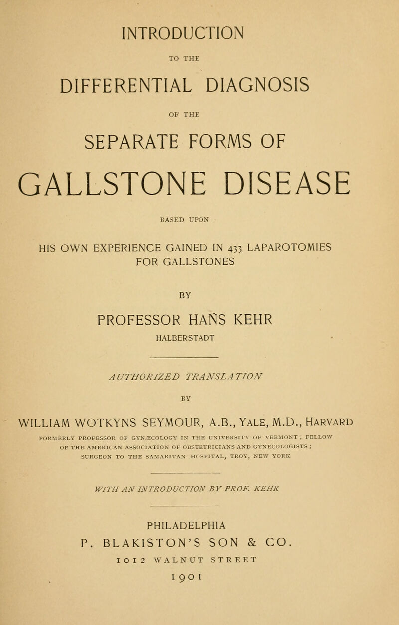 INTRODUCTION TO THE DIFFERENTIAL DIAGNOSIS OF THE SEPARATE FORMS OF GALLSTONE DISEASE BASED UPON HIS OWN EXPERIENCE GAINED IN 433 LAPAROTOMIES FOR GALLSTONES BY PROFESSOR HANS KEHR HALBERSTADT A UTHORIZED TRANSLA TION WILLIAM WOTKYNS SEYMOUR, A.B., YALE, M.D., HARVARD FORMERLY PROFESSOR OF GYNECOLOGY IN THE UNIVERSITY OF VERMONT ; FELLOW OF THE AMERICAN ASSOCIATION OF OBSTETRICIANS AND GYNECOLOGISTS ; SURGEON TO THE SAMARITAN HOSPITAL, TROY-, NEW YORK WITH AN INTRODUCTION BY PROF. KEHR PHILADELPHIA P. BLAKISTON'S SON & CO. I O I 2 WALNUT STREET I 9O I