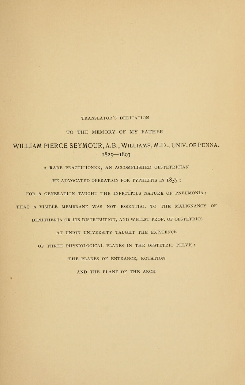 TRANSLATOR S DEDICATION TO THE MEMORY OF MY FATHER WILLIAM PIERCE SEYMOUR, A.B., WILLIAMS, M.D., UNIV. OF PENNA. 1825—1893 A RARE PRACTITIONER, AN ACCOMPLISHED OBSTETRICIAN HE ADVOCATED OPERATION FOR TYPHLITIS IN 1857 : FOR A GENERATION TAUGHT THE INFECTIOUS NATURE OF PNEUMONIA : THAT A VISIBLE MEMBRANE WAS NOT ESSENTIAL TO THE MALIGNANCY OF DIPHTHERIA OR ITS DISTRIBUTION, AND WHILST PROF. OF OBSTETRICS AT UNION UNIVERSITY TAUGHT THE EXISTENCE OF THREE PHYSIOLOGICAL PLANES IN THE OBSTETRIC PELVIS : THE PLANES OF ENTRANCE, ROTATION AND THE PLANE OF THE ARCH