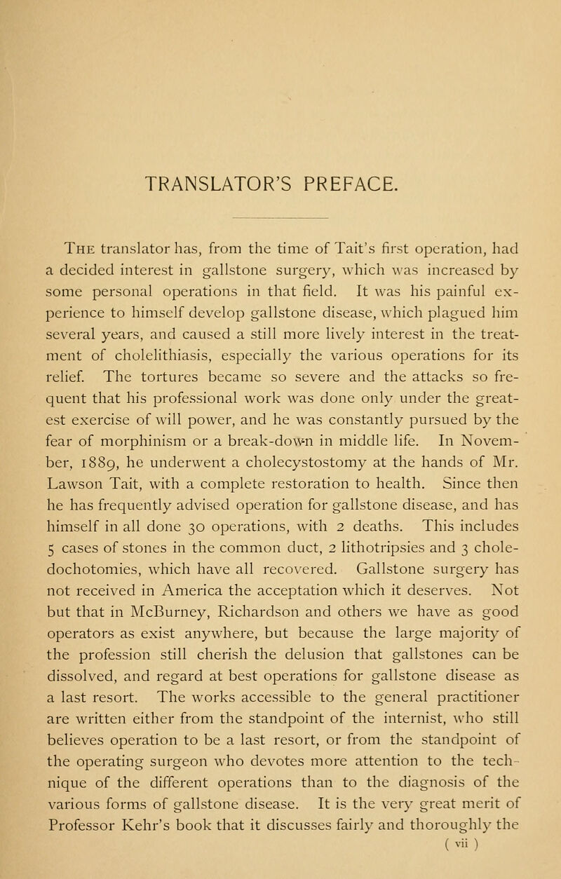 TRANSLATOR'S PREFACE. The translator has, from the time of Tait's first operation, had a decided interest in gallstone surgery, which was increased by- some personal operations in that field. It was his painful ex- perience to himself develop gallstone disease, which plagued him several years, and caused a still more lively interest in the treat- ment of cholelithiasis, especially the various operations for its relief. The tortures became so severe and the attacks so fre- quent that his professional work was done only under the great- est exercise of will power, and he was constantly pursued by the fear of morphinism or a break-down in middle life. In Novem- ber, 1889, he underwent a cholecystostomy at the hands of Mr. Lawson Tait, with a complete restoration to health. Since then he has frequently advised operation for gallstone disease, and has himself in all done 30 operations, with 2 deaths. This includes 5 cases of stones in the common duct, 2 lithotripsies and 3 chole- dochotomies, which have all recovered. Gallstone surgery has not received in America the acceptation which it deserves. Not but that in McBurney, Richardson and others we have as good operators as exist anywhere, but because the large majority of the profession still cherish the delusion that gallstones can be dissolved, and regard at best operations for gallstone disease as a last resort. The works accessible to the general practitioner are written either from the standpoint of the internist, who still believes operation to be a last resort, or from the standpoint of the operating surgeon who devotes more attention to the tech- nique of the different operations than to the diagnosis of the various forms of gallstone disease. It is the very great merit of Professor Kehr's book that it discusses fairly and thoroughly the