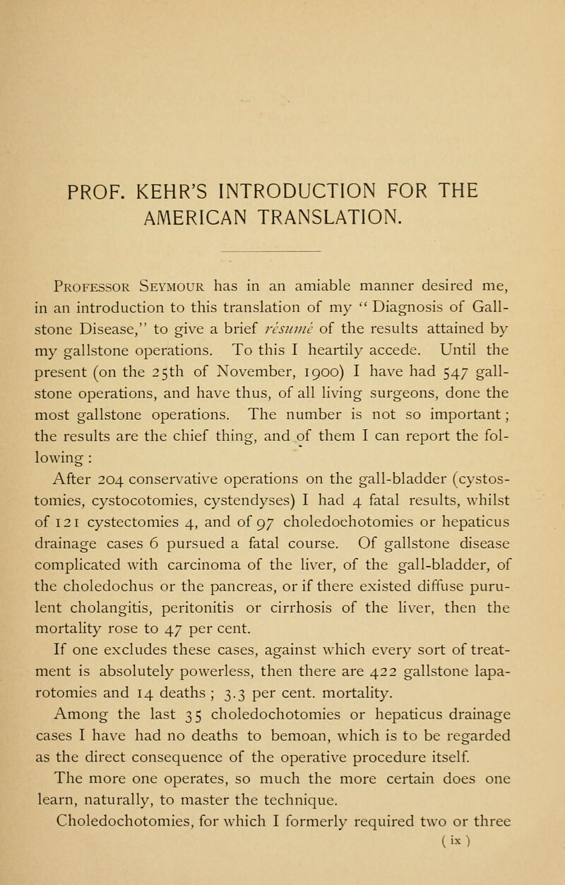 PROF. KEHR'S INTRODUCTION FOR THE AMERICAN TRANSLATION. Professor Seymour has in an amiable manner desired me, in an introduction to this translation of my  Diagnosis of Gall- stone Disease, to give a brief resume of the results attained by my gallstone operations. To this I heartily accede. Until the present (on the 25th of November, 1900) I have had 547 gall- stone operations, and have thus, of all living surgeons, done the most gallstone operations. The number is not so important; the results are the chief thing, and of them I can report the fol- lowing : After 204 conservative operations on the gall-bladder (cystos- tomies, cystocotomies, cystendyses) I had 4 fatal results, whilst of 121 cystectomies 4, and of 97 choledoehotomies or hepaticus drainage cases 6 pursued a fatal course. Of gallstone disease complicated with carcinoma of the liver, of the gall-bladder, of the choledochus or the pancreas, or if there existed diffuse puru- lent cholangitis, peritonitis or cirrhosis of the liver, then the mortality rose to 47 per cent. If one excludes these cases, against which every sort of treat- ment is absolutely powerless, then there are 422 gallstone lapa- rotomies and 14 deaths ; 3.3 per cent, mortality. Among the last 35 choledoehotomies or hepaticus drainage cases I have had no deaths to bemoan, which is to be regarded as the direct consequence of the operative procedure itself. The more one operates, so much the more certain does one learn, naturally, to master the technique. Choledoehotomies, for which I formerly required two or three