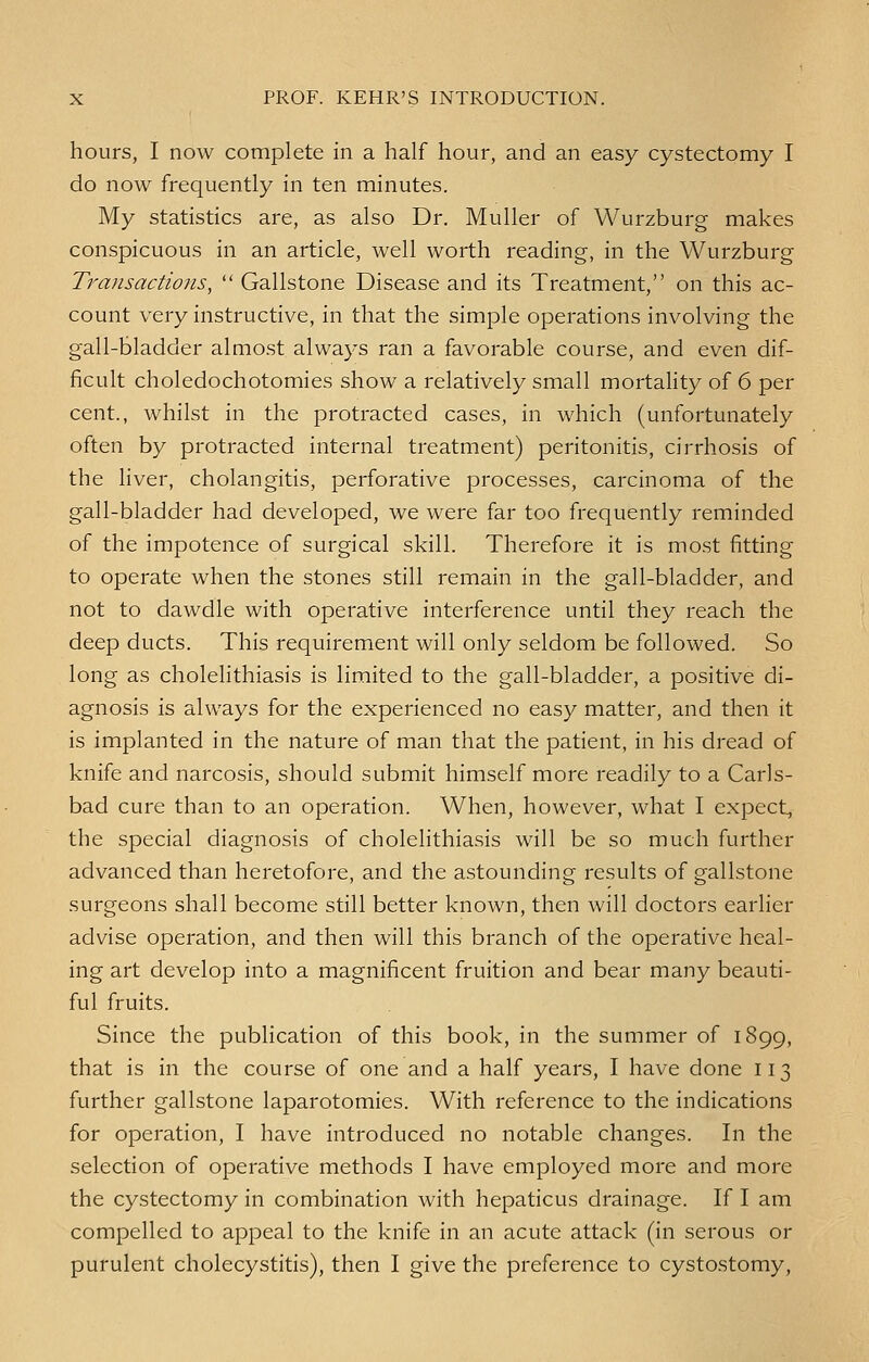 hours, I now complete in a half hour, and an easy cystectomy I do now frequently in ten minutes. My statistics are, as also Dr. Muller of Wurzburg makes conspicuous in an article, well worth reading, in the Wurzburg Transactions,  Gallstone Disease and its Treatment, on this ac- count very instructive, in that the simple operations involving the gall-bladder almost always ran a favorable course, and even dif- ficult choledochotomies show a relatively small mortality of 6 per cent., whilst in the protracted cases, in which (unfortunately often by protracted internal treatment) peritonitis, cirrhosis of the liver, cholangitis, perforative processes, carcinoma of the gall-bladder had developed, we were far too frequently reminded of the impotence of surgical skill. Therefore it is most fitting to operate when the stones still remain in the gall-bladder, and not to dawdle with operative interference until they reach the deep ducts. This requirement will only seldom be followed. So long as cholelithiasis is limited to the gall-bladder, a positive di- agnosis is always for the experienced no easy matter, and then it is implanted in the nature of man that the patient, in his dread of knife and narcosis, should submit himself more readily to a Carls- bad cure than to an operation. When, however, what I expect, the special diagnosis of cholelithiasis will be so much further advanced than heretofore, and the astounding results of gallstone surgeons shall become still better known, then will doctors earlier advise operation, and then will this branch of the operative heal- ing art develop into a magnificent fruition and bear many beauti- ful fruits. Since the publication of this book, in the summer of 1899, that is in the course of one and a half years, I have done 113 further gallstone laparotomies. With reference to the indications for operation, I have introduced no notable changes. In the selection of operative methods I have employed more and more the cystectomy in combination with hepaticus drainage. If I am compelled to appeal to the knife in an acute attack (in serous or purulent cholecystitis), then I give the preference to cystostomy,