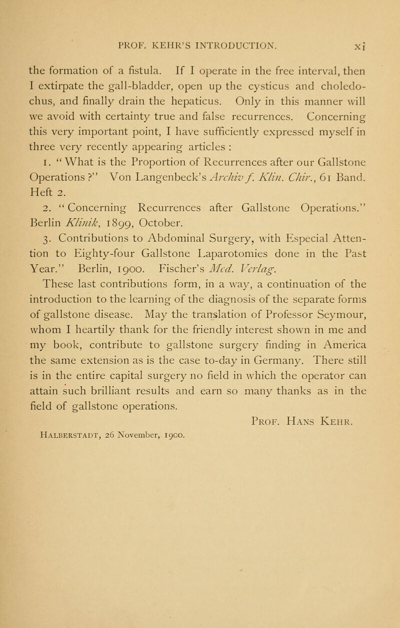 the formation of a fistula. If I operate in the free interval, then I extirpate the gall-bladder, open up the cysticus and choledo- chus, and finally drain the hepaticus. Only in this manner will we avoid with certainty true and false recurrences. Concerning this very important point, I have sufficiently expressed myself in three very recently appearing articles : 1.  What is the Proportion of Recurrences after our Gallstone Operations? Von Langenbeck's Archiv f. Klin. Chir., 61 Band. Heft 2. 2.  Concerning Recurrences after Gallstone Operations. Berlin Klinik, 1899, October. 3. Contributions to Abdominal Surgery, with Especial Atten- tion to Eighty-four Gallstone Laparotomies done in the Past Year. Berlin, 1900. Fischer's Med. Verlag. These last contributions form, in a way, a continuation of the introduction to the learning of the diagnosis of the separate forms of gallstone disease. May the translation of Professor Seymour, whom I heartily thank for the friendly interest shown in me and my book, contribute to gallstone surgery finding in America the same extension as is the case to-day in Germany. There still is in the entire capital surgery no field in which the operator can attain such brilliant results and earn so many thanks as in the field of gallstone operations. Prof. Hans Kehr. Halberstadt, 26 November, loco.