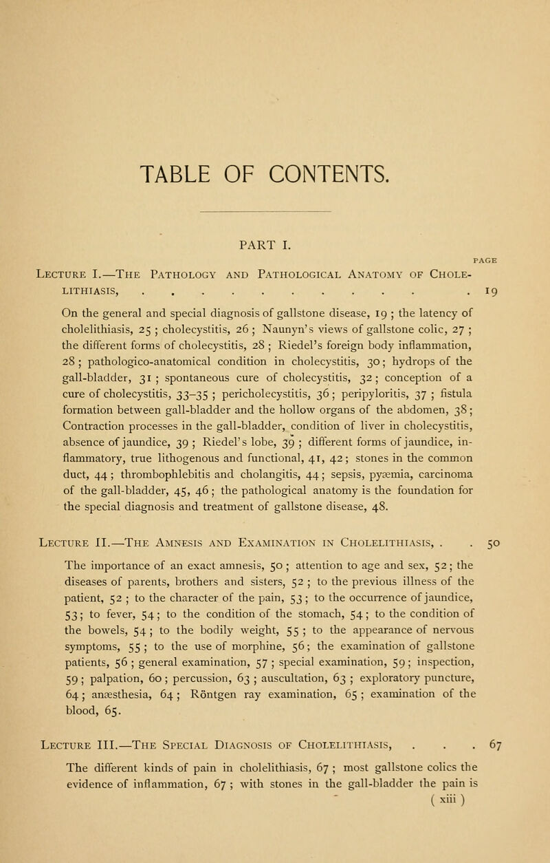 TABLE OF CONTENTS. PART I. PAGE Lecture I.—The Pathology and Pathological Anatomy of Chole- lithiasis, . 19 On the general and special diagnosis of gallstone disease, 19 ; the latency of cholelithiasis, 25 ; cholecystitis, 26; Naunyn's views of gallstone colic, 27 ; the different forms of cholecystitis, 28 ; Riedel's foreign body inflammation, 28 ; pathologico-anatomical condition in cholecystitis, 30; hydrops of the gall-bladder, 31 ; spontaneous cure of cholecystitis, 32; conception of a cure of cholecystitis, 33-35 ; pericholecystitis, 36; peripyloritis, 37 ; fistula formation between gall-bladder and the hollow organs of the abdomen, 38; Contraction processes in the gall-bladder, condition of liver in cholecystitis, absence of jaundice, 39 ; Riedel's lobe, 39 ; different forms of jaundice, in- flammatory, true lithogenous and functional, 41, 42; stones in the common duct, 44; thrombophlebitis and cholangitis, 44; sepsis, pyaemia, carcinoma of the gall-bladder, 45, 46 ; the pathological anatomy is the foundation for the special diagnosis and treatment of gallstone disease, 48. Lecture II.—The Amnesis and Examination in Cholelithiasis, . . 50 The importance of an exact amnesis, 50; attention to age and sex, 52; the diseases of parents, brothers and sisters, 52 ; to the previous illness of the patient, 52 ; to the character of the pain, 53 ; to the occurrence of jaundice, 53; to fever, 54; to the condition of the stomach, 54; to the condition of the bowels, 54; to the bodily weight, 55; to the appearance of nervous symptoms, 55; to the use of morphine, 56; the examination of gallstone patients, 56 ; general examination, 57 ; special examination, 59; inspection, 59 ; palpation, 60 ; percussion, 63 ; auscultation, 63 ; exploratory puncture, 64; anaesthesia, 64 ; Rontgen ray examination, 65 ; examination of the blood, 65. Lecture III.—The Special Diagnosis of Cholelithiasis, . . . 67 The different kinds of pain in cholelithiasis, 67 ; most gallstone colics the evidence of inflammation, 67 ; with stones in the gall-bladder the pain is ( x>» )
