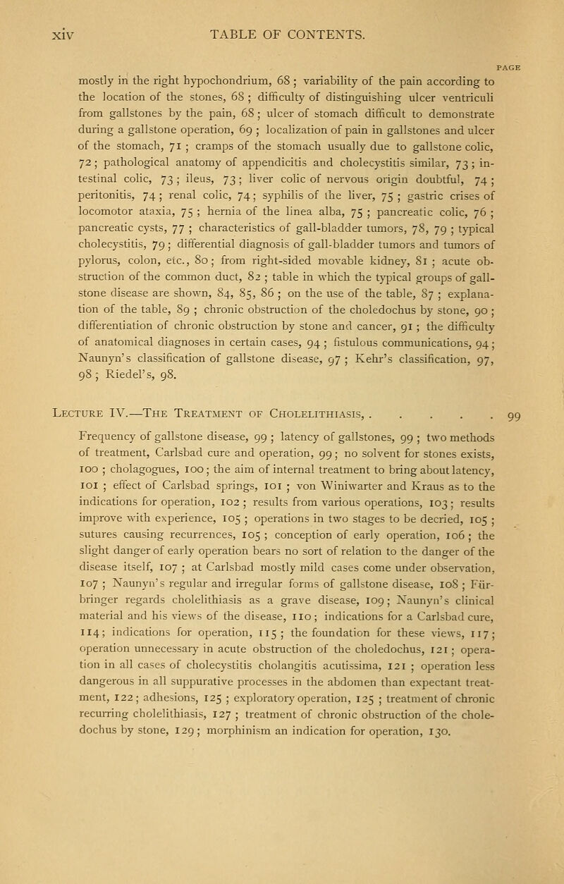 PAGE mostly in the right bypochondrium, 68 ; variability of the pain according to the location of the stones, 68 ; difficulty of distinguishing ulcer ventriculi from gallstones by the pain, 68; ulcer of stomach difficult to demonstrate during a gallstone operation, 69 ; localization of pain in gallstones and ulcer of the stomach, 71 ; cramps of the stomach usually due to gallstone colic, 72; pathological anatomy of appendicitis and cholecystitis similar, 73; in- testinal colic, 73 ; ileus, 73 ; liver colic of nervous origin doubtful, 74 ; peritonitis, 74 ; renal colic, 74; syphilis of the liver, 75 ; gastric crises of locomotor ataxia, 75 ; hernia of the linea alba, 75 ; pancreatic colic, 76 ; pancreatic cysts, 77 ; characteristics of gall-bladder tumors, 78, 79 ; typical cholecystitis, 79 ; differential diagnosis of gall-bladder tumors and tumors of pylorus, colon, etc., 80; from right-sided movable kidney, 81 ; acute ob- struction of the common duct, 82 ; table in which the typical groups of gall- stone disease are shown, 84, 85, 86 ; on the use of the table, 87 ; explana- tion of the table, 89 ; chronic obstruction of the choledochus by stone, 90 ; differentiation of chronic obstruction by stone and cancer, 91 ; the difficulty of anatomical diagnoses in certain cases, 94 ; fistulous communications, 94; Naunyn's classification of gallstone disease, 97 ; Kehr's classification, 97, 98; Riedel's, 98. Lecture IV.—The Treatment of Cholelithiasis, Frequency of gallstone disease, 99 ; latency of gallstones, 99 ; two methods of treatment, Carlsbad cure and operation, 99; no solvent for stones exists, 100 ; cholagogues, 100; the aim of internal treatment to bring about latency, 101 ; effect of Carlsbad springs, 101 ; von Winiwarter and Kraus as to the indications for operation, 102 ; results from various operations, 103; results improve with experience, 105 ; operations in two stages to be decried, 105 ; sutures causing recurrences, 105 ; conception of early operation, 106 ; the slight danger of early operation bears no sort of relation to the danger of the disease itself, 107 ; at Carlsbad mostly mild cases come under observation. 107 ; Naunyn's regular and irregular forms of gallstone disease, 108 ; Fiir- bringer regards cholelithiasis as a grave disease, 109; Naunyn's clinical material and his views of the disease, no ; indications for a Carlsbad cure, 114; indications for operation, 115; the foundation for these views, 117; operation unnecessary in acute obstruction of the choledochus, 121 ; opera- tion in all cases of cholecystitis cholangitis acutissima, 121 ; operation less dangerous in all suppurative processes in the abdomen than expectant treat- ment, 122; adhesions, 125 ; exploratory operation, 125 ; treatment of chronic recurring cholelithiasis, 127 ; treatment of chronic obstruction of the chole- dochus by stone, 129; morphinism an indication for operation, 130. 99