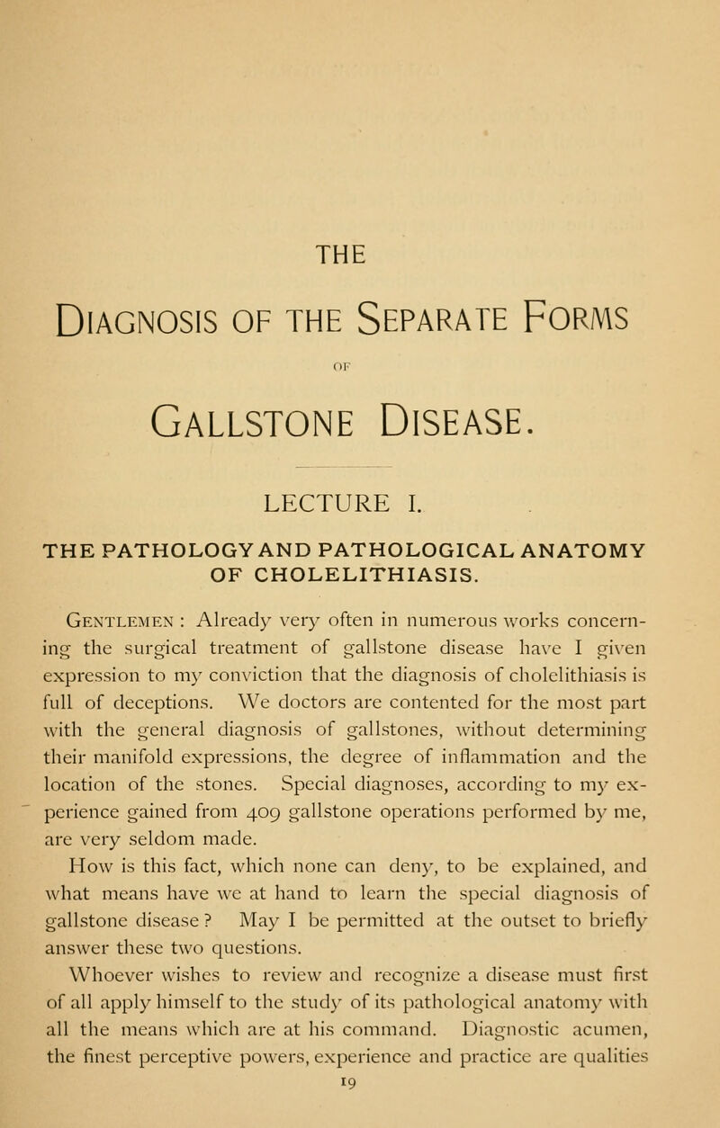 THE Diagnosis of the Separate Forms OF Gallstone Disease. LECTURE I. THE PATHOLOGY AND PATHOLOGICAL ANATOMY OF CHOLELITHIASIS. Gentlemen : Already very often in numerous works concern- ing the surgical treatment of gallstone disease have I given expression to my conviction that the diagnosis of cholelithiasis is full of deceptions. We doctors are contented for the most part with the general diagnosis of gallstones, without determining their manifold expressions, the degree of inflammation and the location of the stones. Special diagnoses, according to my ex- perience gained from 409 gallstone operations performed by me, are very seldom made. How is this fact, which none can deny, to be explained, and what means have we at hand to learn the special diagnosis of gallstone disease ? May I be permitted at the outset to briefly answer these two questions. Whoever wishes to review and recognize a disease must first of all apply himself to the study of its pathological anatomy with all the means which are at his command. Diagnostic acumen, the finest perceptive powers, experience and practice are qualities