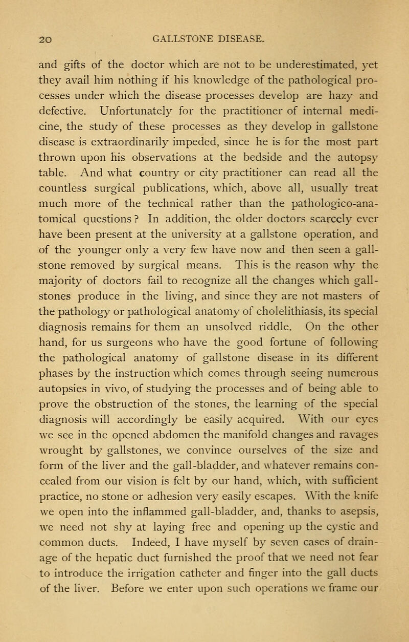 and gifts of the doctor which are not to be underestimated, yet they avail him nothing if his knowledge of the pathological pro- cesses under which the disease processes develop are hazy and defective. Unfortunately for the practitioner of internal medi- cine, the study of these processes as they develop in gallstone disease is extraordinarily impeded, since he is for the most part thrown upon his observations at the bedside and the autopsy table. And what country or city practitioner can read all the countless surgical publications, which, above all, usually treat much more of the technical rather than the pathologico-ana- tomical questions ? In addition, the older doctors scarcely ever have been present at the university at a gallstone operation, and of the younger only a very few have now and then seen a gall- stone removed by surgical means. This is the reason why the majority of doctors fail to recognize all the changes which gall- stones produce in the living, and since they are not masters of the pathology or pathological anatomy of cholelithiasis, its special diagnosis remains for them an unsolved riddle. On the other hand, for us surgeons who have the good fortune of following the pathological anatomy of gallstone disease in its different phases by the instruction which comes through seeing numerous autopsies in vivo, of studying the processes and of being able to prove the obstruction of the stones, the learning of the special diagnosis will accordingly be easily acquired. With our eyes we see in the opened abdomen the manifold changes and ravages wrought by gallstones, we convince ourselves of the size and form of the liver and the gall-bladder, and whatever remains con- cealed from our vision is felt by our hand, which, with sufficient practice, no stone or adhesion very easily escapes. With the knife we open into the inflammed gall-bladder, and, thanks to asepsis, we need not shy at laying free and opening up the cystic and common ducts. Indeed, I have myself by seven cases of drain- age of the hepatic duct furnished the proof that we need not fear to introduce the irrigation catheter and finger into the gall ducts of the liver. Before we enter upon such operations we frame our