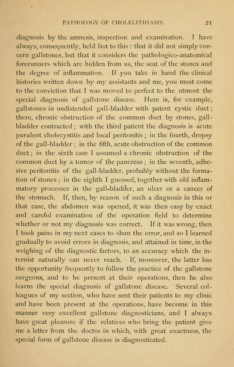 diagnosis by the amnesis, inspection and examination. I have always, consequently, held fast to this : that it did not simply con- cern gallstones, but that it considers the pathologico-anatomical forerunners which arc hidden from us, the seat of the stones and the degree of inflammation. If you take in hand the clinical histories written down by my assistants and me, you must come to the conviction that I was moved to perfect to the utmost the special diagnosis of gallstone disease. Here is, for example, gallstones in undistended gall-bladder with patent cystic duct ; there, chronic obstruction of the common duct by stones, gall- bladder contracted ; with the third patient the diagnosis is acute purulent cholecystitis and local peritonitis ; in the fourth, dropsy of the gall-bladder ; in the fifth, acute obstruction of the common duct; in the sixth case I assumed a chronic obstruction of the common duct by a tumor of the pancreas ; in the seventh, adhe- sive peritonitis of the gall-bladder, probably without the forma- tion of stones ; in the eighth I guessed, together with old inflam- matory processes in the gall-bladder, an ulcer or a cancer of the stomach. If, then, by reason of such a diagnosis in this or that case, the abdomen was opened, it was then easy by exact and careful examination of the operation field to determine whether or not my diagnosis was correct. If it was wrong, then I took pains in my next cases to shun the error, and so I learned gradually to avoid errors in diagnosis, and attained in time, in the weighing of the diagnostic factors, to an accuracy which the in- ternist naturally can never reach. If, moreover, the latter has the opportunity frequently to follow the practice of the gallstone surgeons, and to be present at their operations, then he also learns the special diagnosis of gallstone disease. Several col- leagues of my section, who have sent their patients to my clinic and have been present at the operations, have become in this manner very excellent gallstone diagnosticians, and I always have great pleasure if the relatives who bring the patient give me a letter from the doctor in which, with great exactness, the special form of gallstone disease is diagnosticated.