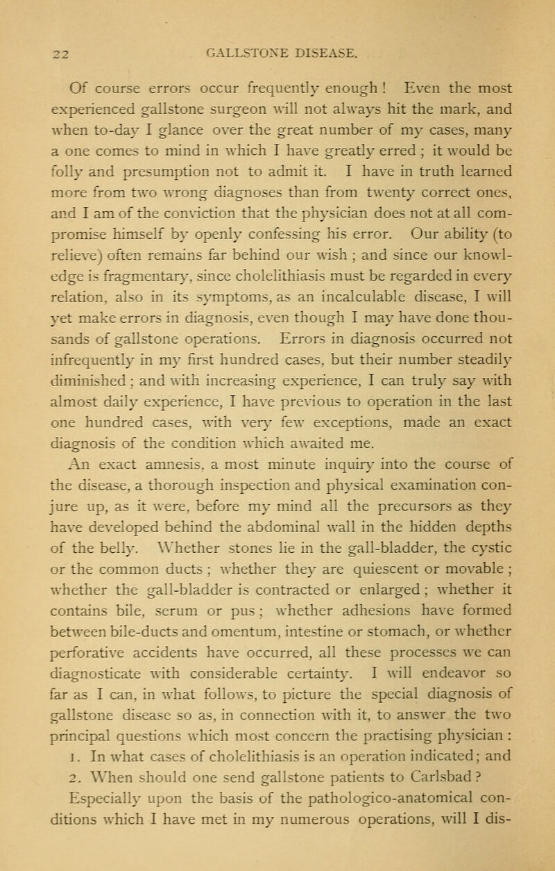 Of course errors occur frequently enough ! Even the most experienced gallstone surgeon will not always hit the mark, and when to-day I glance over the great number of my cases, many a one comes to mind in which I have greatly erred ; it would be folly and presumption not to admit it. I have in truth learned more from two wrong diagnoses than from twenty correct ones, and I am of the conviction that the physician does not at all com- promise himself by openly confessing his error. Our ability (to relieve) often remains far behind our wish ; and since our knowl- edge is fragmentary, since cholelithiasis must be regarded in every relation, also in its symptoms, as an incalculable disease, I will yet make errors in diagnosis, even though I may have done thou- sands of gallstone operations. Errors in diagnosis occurred not infrequently in my first hundred cases, but their number steadily diminished ; and with increasing experience, I can truly say with almost daily experience, I have previous to operation in the last one hundred cases, with very few exceptions, made an exact diagnosis of the condition which awaited me. An exact amnesis. a most minute inquiry into the course of the disease, a thorough inspection and physical examination con- jure up, as it were, before my mind all the precursors as they have developed behind the abdominal wall in the hidden depths of the belly. Whether stones lie in the gall-bladder, the cystic or the common ducts ; whether they are quiescent or movable ; whether the gall-bladder is contracted or enlarged ; whether it contains bile, serum or pus; Avhether adhesions have formed between bile-ducts and omentum, intestine or stomach, or whether perforative accidents have occurred, all these processes we can diagnosticate with considerable certainty. I will endeavor so far as I can, in what follows, to picture the special diagnosis of gallstone disease so as, in connection with it, to answer the two principal questions which most concern the practising physician : i. In what cases of cholelithiasis is an operation indicated; and 2. When should one send gallstone patients to Carlsbad? Especially upon the basis of the pathologico-anatomical con- ditions which I have met in my numerous operations, will I dis-