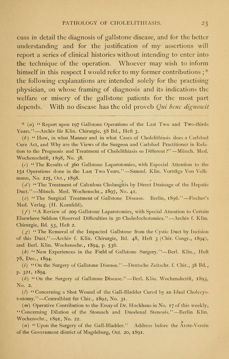 cuss in detail the diagnosis of gallstone disease, and for the better understanding and for the justification of my assertions will report a series of clinical histories without intending to enter into the technique of the operation. Whoever may wish to inform himself in this respect I would refer to my former contributions ; * the following explanations arc intended solely for the practising physician, on whose framing of diagnosis and its indications the welfare or misery of the gallstone patients for the most part depends. With no disease has the old proveb Qui bene dignoscit * (a)  Report upon 197 Gallstone Operations of the Last Two and Two-thirds Years.—Archiv ftir Klin. Chirurgie, 58 Bd., Heft 3. (b)  How, in what Manner and in what Cases of Cholelithiasis does a Carlsbad Cure Act, and Why are the Views of the Surgeon and Carlsbad Practitioner in Rela- tion to the Prognosis and Treatment of Cholelithiasis so Different?—Munch. Med. Wochenschrift, 1898, No. 38. (<-) The Results of 360 Gallstone Laparotomies, with Especial Attention to the 151 Operations done in the Last Two Years.—Samml. Klin. Vortrage Von Volk- mann, No. 225, Oct., 1898. ((/) The Treatment of Calculous Cholangitis by Direct Drainage of the Hepatic Duct.—Munch. Med. Wochenschr., 1897, No. 41. (c) The Surgical Treatment of Gallstone Disease. Berlin, 1896.—Fischer's Med. Verlag. (H. Kornfeld). (f) A Review of 209 Gallstone Laparotomies, with Special Attention to Certain Elsewhere Seldom Observed Difficulties in 30 Choledochotomies.—Archiv f. Klin. Chirurgie, Bd. 53, Heft 2. {g) The Removal of the Impacted Gallstone from the Cystic Duct by Incision of this Duct.—Archiv f. Klin. Chirurgie, Bd. 48, Heft 3 (Chir. Congr., 1894), and Berl. Klin. Wochenschr., 1894, p. 536. (/i)  New Experiences in the Field of Gallstone Surgery.—Berl. Klin., Heft 78, Dec, 1894. (/) On the Surgery of Gallstone Disease.—Deutsche Zeitschr. f. Chir., 38 Bd., p. 321, 1894. (/•) On the Surgery of Gallstone Disease.—Berl. Klin. Wochenshcrift, 1893, No. 2. (/) Concerning a Shot Wound of the Gall-IJladder Cured by an Ideal Cholecys- tostomy.—Centralblatt ftir Chir., 1892, No. 31. (?ji) Operative Contribution to the Ivssay of Dr. Hochhaus in No. 17 of this weekly, Concerning Dilation of the Stomach and Duodenal Stenosis.—Berlin Klin. Wochenschr., iSqi, No. 22. {//)  Upon the Surgery of the Gall-Bladder. Address before the Arzte-Yerein of the Government district of Magdeburg, Oct. 20, 1891.
