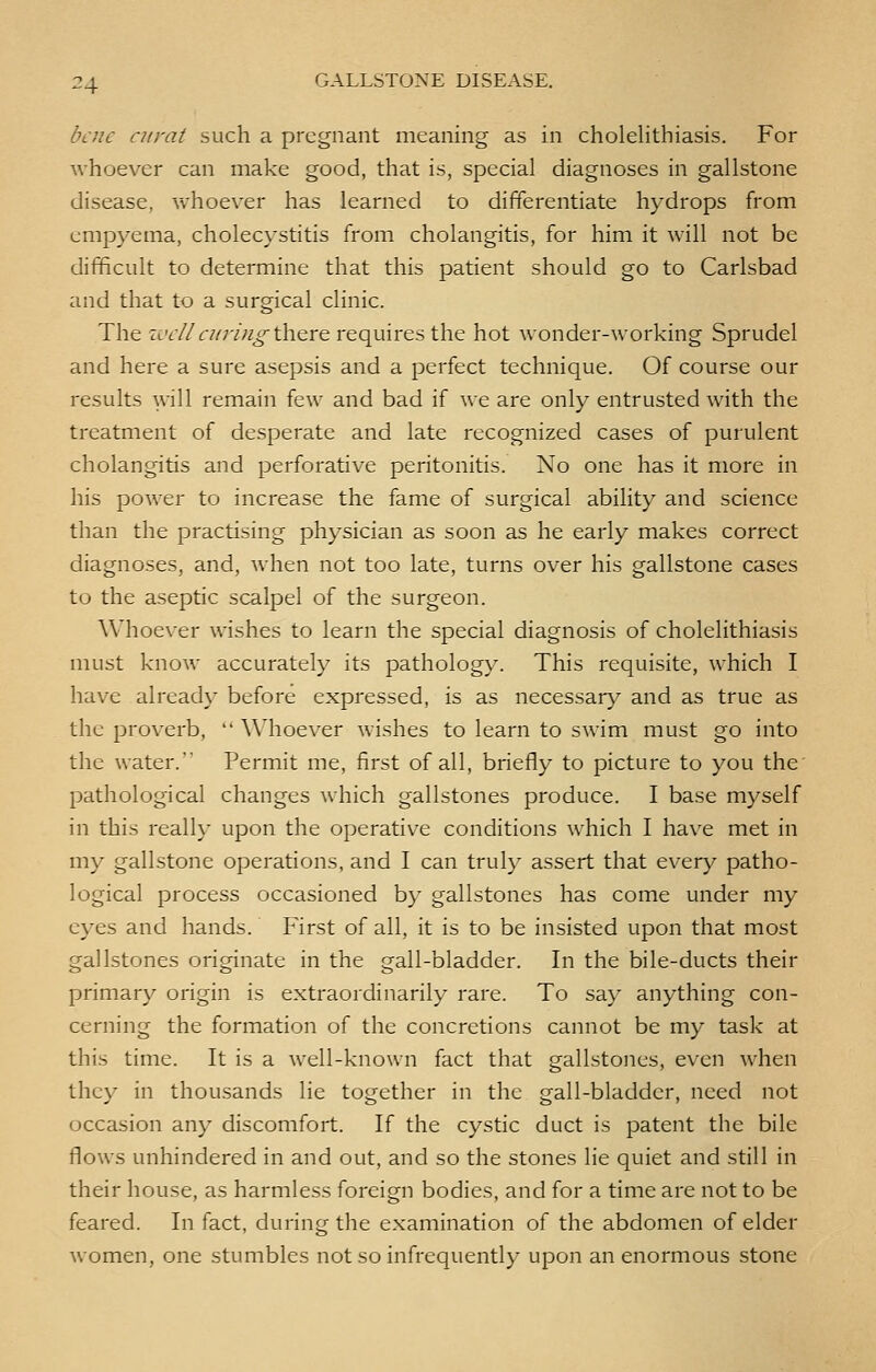 bene curat such a pregnant meaning as in cholelithiasis. For whoever can make good, that is, special diagnoses in gallstone disease, whoever has learned to differentiate hydrops from empyema, cholecystitis from cholangitis, for him it will not be difficult to determine that this patient should go to Carlsbad and that to a surgical clinic. The well at ring there requires the hot wonder-working Sprudel and here a sure asepsis and a perfect technique. Of course our results will remain few and bad if we are only entrusted with the treatment of desperate and late recognized cases of purulent cholangitis and perforative peritonitis. No one has it more in his power to increase the fame of surgical ability and science than the practising physician as soon as he early makes correct diagnoses, and, Avhen not too late, turns over his gallstone cases to the aseptic scalpel of the surgeon. Whoever wishes to learn the special diagnosis of cholelithiasis must know accurately its pathology. This requisite, which I have already before expressed, is as necessary and as true as the proverb,  Whoever wishes to learn to swim must go into the water. Permit me, first of all, briefly to picture to you the pathological changes which gallstones produce. I base myself in this really upon the operative conditions which I have met in my gallstone operations, and I can truly assert that every patho- logical process occasioned by gallstones has come under my eyes and hands. First of all, it is to be insisted upon that most gallstones originate in the gall-bladder. In the bile-ducts their primary origin is extraordinarily rare. To say anything con- cerning the formation of the concretions cannot be my task at this time. It is a well-known fact that gallstones, even when they in thousands lie together in the gall-bladder, need not occasion any discomfort. If the cystic duct is patent the bile flows unhindered in and out, and so the stones lie quiet and still in their house, as harmless foreign bodies, and for a time are not to be feared. In fact, during the examination of the abdomen of elder women, one stumbles not so infrequently upon an enormous stone