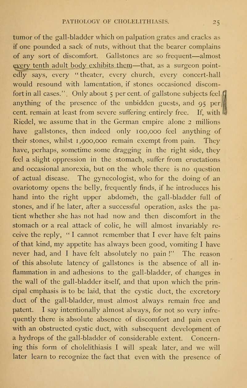 tumor of the gall-bladder which on palpation grates and cracks as if one pounded a sack of nuts, without that the bearer complains of any sort of discomfort. Gallstones are so frequent—almost c^ery tenth adult body exhibits them—that, as a surgeon point- edly says, every theater, every church, every concert-hall would resound with lamentation, if stones occasioned discom- fort in all cases.. Only about 5 per cent, of gallstone subjects feel anything of the presence of the unbidden guests, and 95 per cent, remain at least from severe suffering entirely free. If, with Riedcl, we assume that in the German empire alone 2 millions have gallstones, then indeed only 100,000 feel anything of their stones, whilst 1,900,000 remain exempt from pain. They have, perhaps, sometime some dragging in the right side, they feel a slight oppression in the stomach, suffer from eructations and occasional anorexia, but on the whole there is no question of actual disease. The gynecologist, who for the doing of an ovariotomy opens the belly, frequently finds, if he introduces his hand into the right upper abdomen, the gall-bladder full of stones, and if he later, after a successful operation, asks the pa- tient whether she has not had now and then discomfort in the stomach or a real attack of colic, he will almost invariably re- ceive the reply,  I cannot remember that I ever have felt pains of that kind, my appetite has always been good, vomiting I have never had, and I have felt absolutely no pain ! The reason of this absolute latency of gallstones is the absence of all in- flammation in and adhesions to the gall-bladder, of changes in the wall of the gall-bladder itself, and that upon which the prin- cipal emphasis is to be laid, that the cystic duct, the excretory duct of the gall-bladder, must almost always remain free and patent. I say intentionally almost always, for not so very infre- quently there is absolute absence of discomfort and pain even with an obstructed cystic duct, with subsequent development of a hydrops of the gall-bladder of considerable extent. Concern- ing this form of cholelithiasis I will speak later, and we will later learn to recognize the fact that even with the presence of