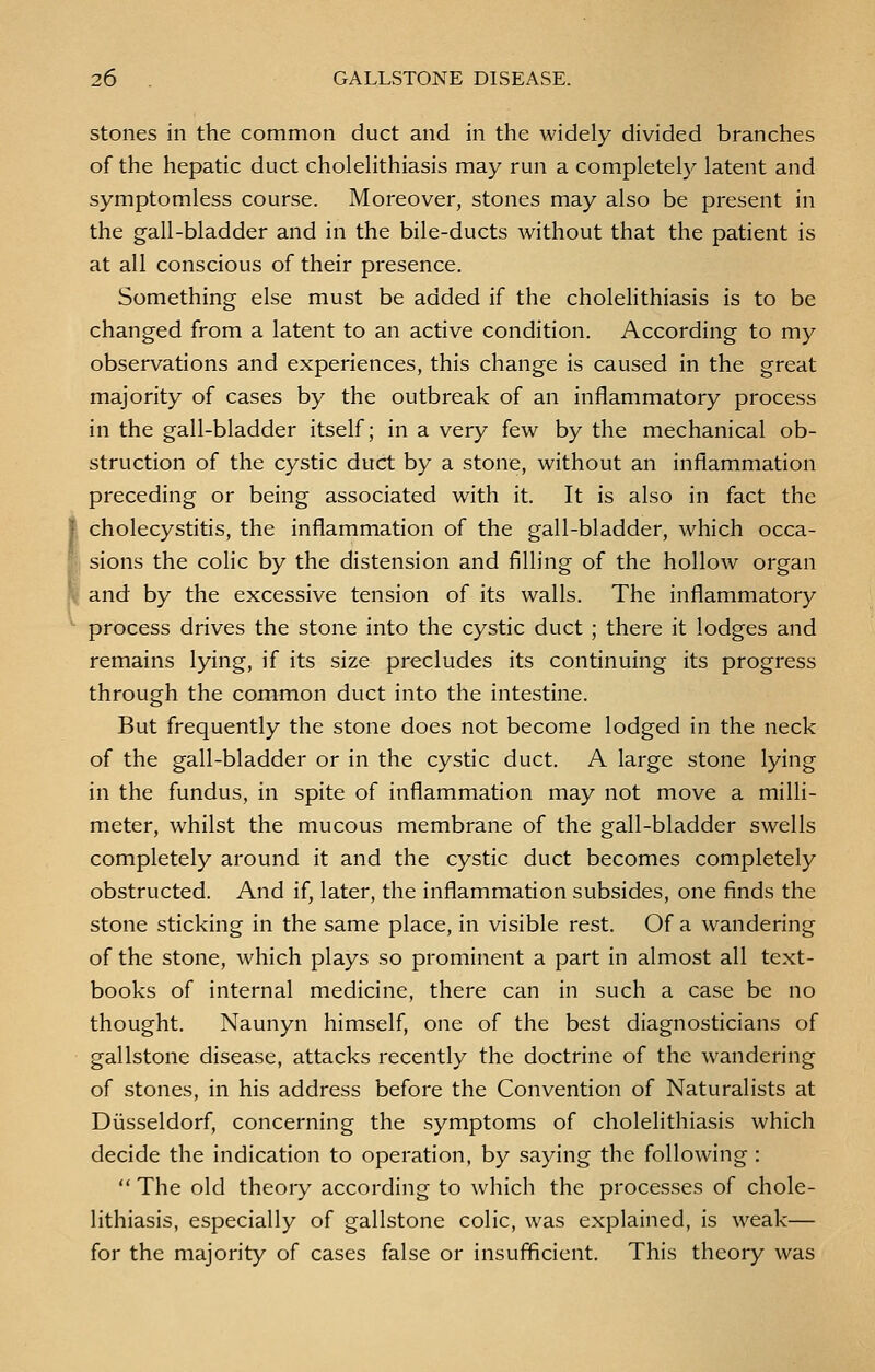 stones in the common duct and in the widely divided branches of the hepatic duct cholelithiasis may run a completely latent and symptomless course. Moreover, stones may also be present in the gall-bladder and in the bile-ducts without that the patient is at all conscious of their presence. Something else must be added if the cholelithiasis is to be changed from a latent to an active condition. According to my observations and experiences, this change is caused in the great majority of cases by the outbreak of an inflammatory process in the gall-bladder itself; in a very few by the mechanical ob- struction of the cystic duct by a stone, without an inflammation preceding or being associated with it. It is also in fact the cholecystitis, the inflammation of the gall-bladder, which occa- sions the colic by the distension and filling of the hollow organ and by the excessive tension of its walls. The inflammatory process drives the stone into the cystic duct ; there it lodges and remains lying, if its size precludes its continuing its progress through the common duct into the intestine. But frequently the stone does not become lodged in the neck of the gall-bladder or in the cystic duct. A large stone lying in the fundus, in spite of inflammation may not move a milli- meter, whilst the mucous membrane of the gall-bladder swells completely around it and the cystic duct becomes completely obstructed. And if, later, the inflammation subsides, one finds the stone sticking in the same place, in visible rest. Of a wandering of the stone, which plays so prominent a part in almost all text- books of internal medicine, there can in such a case be no thought. Naunyn himself, one of the best diagnosticians of gallstone disease, attacks recently the doctrine of the wandering of stones, in his address before the Convention of Naturalists at Diisseldorf, concerning the symptoms of cholelithiasis which decide the indication to operation, by saying the following:  The old theoiy according to which the processes of chole- lithiasis, especially of gallstone colic, was explained, is weak— for the majority of cases false or insufficient. This theory was