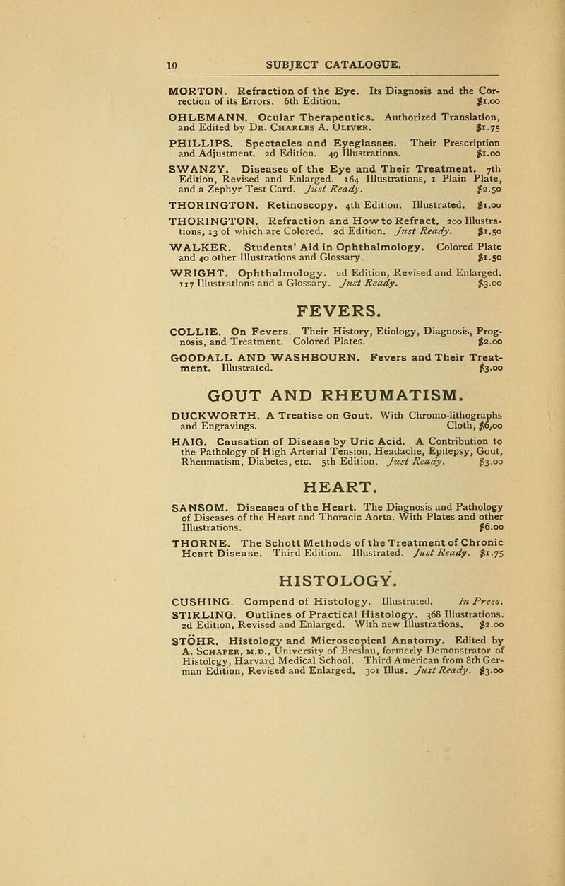 MORTON. Refraction of the Eye. Its Diagnosis and the Cor- rection of its Errors. 6th Edition. $1.00 OHLEMANN. Ocular Therapeutics. Authorized Translation, and Edited by Dr. Charles A. Oliver. t^-lS PHILLIPS. Spectacles and Eyeglasses. Their Prescription and Adjustment. 2d Edition. 49 Illustrations. $1.00 SWANZY. Diseases of the Eye and Their Treatment. 7th Edition, Revised and Enlarged. 164 Illustrations, 1 Plain Plate, and a Zephyr Test Card. Just Ready. $2-5° THORINGTON. Retinoscopy. 4th Edition. Illustrated. $1.00 THORINGTON. Refraction and How to Refract. 200 Illustra- tions, 13 of which are Colored. 2d Edition. Just Heady. $1.50 WALKER. Students* Aid in Ophthalmology. Colored Plate and 40 other Illustrations and Glossary. $1-5° WRIGHT. Ophthalmology. 2d Edition, Revised and Enlarged. 117 Illustrations and a Glossary. Just Ready. $3.00 FEVERS. COLLIE. On Fevers. Their History, Etiology, Diagnosis, Prog- nosis, and Treatment. Colored Plates. $2.00 GOODALL AND WASHBOURN. Fevers and Their Treat- ment. Illustrated. $3.00 GOUT AND RHEUMATISM. DUCKWORTH. A Treatise on Gout. With Chromo-lithographs and Engravings. Cloth, $6,00 HAIG. Causation of Disease by Uric Acid. A Contribution to the Pathology of High Arterial Tension. Headache, Epilepsy, Gout, Rheumatism, Diabetes, etc. 5th Edition. Just Ready. $3.00 HEART. SANSOM. Diseases of the Heart. The Diagnosis and Pathology of Diseases of the Heart and Thoracic Aorta. With Plates and other Illustrations. $6.00 THORNE. The Schott Methods of the Treatment of Chronic Heart Disease. Third Edition. Illustrated. Just Ready. #1.75 HISTOLOGY. CUSHING. Compend of Histology. Illustrated. in Press. STIRLING. Outlines of Practical Histology. 368 Illustrations. 2d Edition, Revised and Enlarged. With new Illustrations. $2.00 STOHR. Histology and Microscopical Anatomy. Edited by A. Schaper, m.d., University of Breslau, formerly Demonstrator of Histolcgy, Harvard Medical School. Third American from 8th Ger- man Edition, Revised and Enlarged. 301 Illus. Just Ready. $3.00