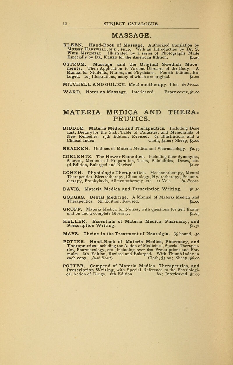 MASSAGE. KLEEN. Hand-Book of Massage. Authorized translation by Mussey Hartwbll, m.d., ph.d. With an Introduction by Dr. S. Weir Mitchell. Illustrated by a series of Photographs Made Especially by Dr. Kleen for the American Edition. $2.25 OSTROM. Massage and the Original Swedish Move- ments. Their Application to Various Diseases of the Body. A Manual for Students, Nurses, and Physicians. Fourth Edition, En- larged. 105 Illustrations, many of which are original. #1.00 MITCHELL AND GULICK. Mechanotherapy. Illus. InPress. WARD. Notes on Massage. Interleaved. Paper cover, $1.00 MATERIA MEDICA AND THERA- PEUTICS. BIDDLE. Materia Medica and Therapeutics. Including Dose List, Dietary for the Sick, Table of Parasites, and Memoranda of New Remedies. 13th Edition, Revised. 64 Illustrations and a Clinical Index. Cloth, $4.00; Sheep, $5.00 BRACKEN. Outlines of Materia Medica and Pharmacology. $2.75 COBLENTZ. The Newer Remedies. Including their Synonyms, Sources, Methods of Preparation, Tests, Solubilities, Doses, etc. 3d Edition, Enlarged and Revised. $1.00 COHEN. Physiologic Therapeutics. Mechanotherapy, Mental Therapeutics, Electrotherapy, Climatology, Hydrotherapy, Pneumo- therapy, Prophylaxis, Alimentotherapy, etc. 11 Vols. In Press. DAVIS. Materia Medica and Prescription Writing. gi.50 GORGAS. Dental Medicine. A Manual of Materia Medica and Therapeutics. 6th Edition, Revised. $4.00 GROFF. Materia Medica for Nurses, with questions for Self Exam- ination and a complete Glossary. gi.25 HELLER. Essentials of Materia Medica, Pharmacy, and Prescription Writing. $1.50 MAYS. Theine in the Treatment of Neuralgia. % bound, .50 POTTER. Hand-Book of Materia Medica, Pharmacy, and Therapeutics, including the Action of Medicines, Special Therapeu- tics, Pharmacology, etc., including over 600 Prescriptions and For- mula. 8th Edition, Revised and Enlarged. With Thumb Index in each copy. Just Ready. Cloth, $5.00; Sheep, $6.00 POTTER. Compend of Materia Medica, Therapeutics, and Prescription Writing, with Special Reference to the Physiologi- cal Action of Drugs. 6th Edition. .80; Interleaved, $1.00
