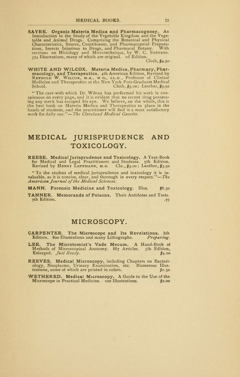 SAYRE. Organic Materia Medica and Pharmacognosy. An Introduction to the Study of the Vegetable Kingdom and the Vege- table and Animal Drugs. Comprising the Botanical and Physical Characteristics, Source, Constituents, and Pharmacopeial Prepara- tions, Insects Injurious to Drugs, and Pharmacal Botany. With sections on Histology and Microtechnique, by W. C. Stevens. 374 Illustrations, many of which are original. 2d Edition. Cloth, $4.50 WHITE AND WILCOX. Materia Medica, Pharmacy, Phar- macology, and Therapeutics. 4th American Edition, Revised by Reynold W. Wilcox, m.a.. m r>., ll.d.. Professor of Clinical Medicine and Therapeutics at the New York Post-Graduate Medical School. Cloth, $3.00; Leather, $3.50  The care with which Dr. Wilcox has performed his work is con- spicuous on every page, and it is evident that no recent drug possess- ing any metit has escaped his eye. We believe, on the whole, this is the best book on Materia Medica and Therapeutics to place in the hands of students, and the practitioner will find it a most satisfactory work for daily use.—The Cleveland Medical Gazette. MEDICAL JURISPRUDENCE AND TOXICOLOGY. REESE. Medical Jurisprudence and Toxicology. A Text-Book for Medical and Legal Practitioners and Students. 5th Edition. Revised by Henry Leffmann, m.d. Clo., $3.00 ; Leather, $3.50  To the student of medical jurisprudence and toxicology it is in- valuable, as it is concise, clear, and thorough in every respect.—The American Journal of the Medical Sciences. MANN. Forensic Medicine and Toxicology. Illus. $6.50 TANNER. Memoranda of Poisons. Their Antidotes and Tests. 7th Edition. .75 MICROSCOPY. CARPENTER. The Microscope and Its Revelations. 8th Edition. 800 Illustrations and many Lithographs. Preparing. LEE. The Microtomist's Vade Mecum. A Hand-Book of Methods of Microscopical Anatomy. 887 Articles. 5th Edition, Enlarged. Just Ready. $4.00 REEVES. Medical Microscopy, including Chapters on Bacteri- ology, Neoplasms, Urinary Examination, etc. Numerous Illus- trations, some of which are printed in colors. $2.50 WETHERED. Medical Microscopy. A Guide to the Use of the Microscope in Practical Medicine. 100 Illustrations. £2.00