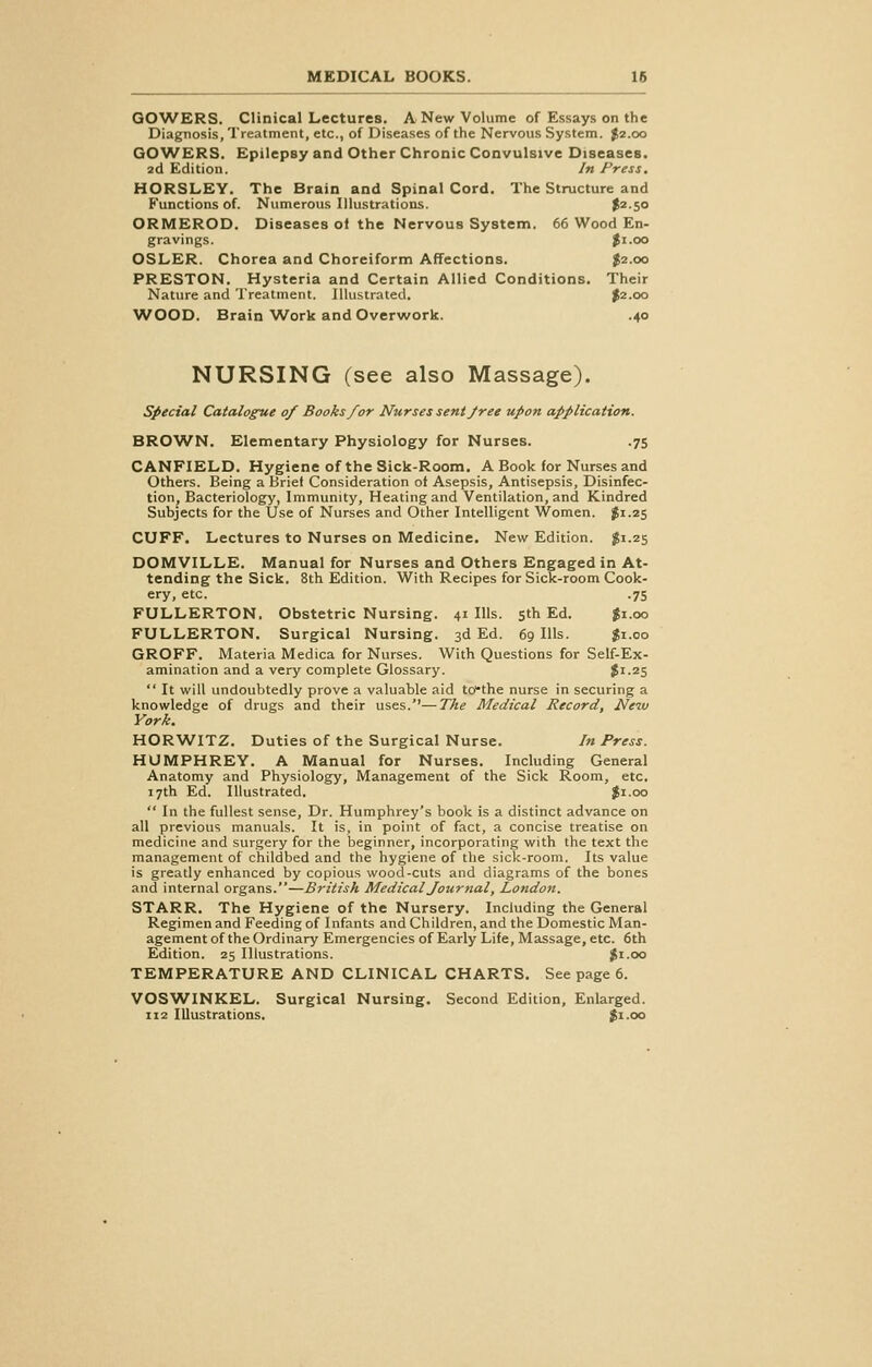 GOWERS. Clinical Lectures. A New Volume of Essays on the Diagnosis, Treatment, etc., of Diseases of the Nervous System. $2.00 GOWERS. Epilepsy and Other Chronic Convulsive Diseases. 2d Edition. In Press. HORSLEY. The Brain and Spinal Cord. The Structure and Functions of. Numerous Illustrations. $2-5° ORMEROD. Diseases oi the Nervous System. 66 Wood En- gravings. $1.00 OSLER. Chorea and Choreiform Affections. $2.00 PRESTON. Hysteria and Certain Allied Conditions. Their Nature and Treatment. Illustrated. $2.00 WOOD. Brain'Work and Overwork. .40 NURSING (see also Massage). Special Catalogue 0/ Booksfor Nurses sent free upon application. BROWN. Elementary Physiology for Nurses. .75 CANFIELD. Hygiene of the Sick-Room. A Book for Nurses and Others. Being a Brief Consideration of Asepsis, Antisepsis, Disinfec- tion, Bacteriology, Immunity, Heating and Ventilation, and Kindred Subjects for the Use of Nurses and Other Intelligent Women. #1.25 CUFF. Lectures to Nurses on Medicine. New Edition. $1.25 DOMVILLE. Manual for Nurses and Others Engaged in At- tending the Sick. 8th Edition. With Recipes for Sick-room Cook- ery, etc. .75 FULLERTON. Obstetric Nursing. 41 Ills. 5th Ed. $1.00 FULLERTON. Surgical Nursing. 3d Ed. 69 Ills. $1.00 GROFF. Materia Medica for Nurses. With Questions for Self-Ex- amination and a very complete Glossary. $1.25  It will undoubtedly prove a valuable aid td*the nurse in securing a knowledge of drugs and their uses.''—The Medical Record, New York. HORWITZ. Duties of the Surgical Nurse. In Press. HUMPHREY. A Manual for Nurses. Including General Anatomy and Physiology, Management of the Sick Room, etc. 17th Ed. Illustrated. $1.00  In the fullest sense, Dr. Humphrey's book is a distinct advance on all previous manuals. It is, in point of fact, a concise treatise on medicine and surgery for the beginner, incorporating with the text the management of childbed and the hygiene of the sick-room. Its value is greatly enhanced by copious wood-cuts and diagrams of the bones and internal organs.—British Medical Journal, London. STARR. The Hygiene of the Nursery. Including the General Regimen and Feeding of Infants and Children, and the Domestic Man- agement of the Ordinary Emergencies of Early Life, Massage, etc. 6th Edition. 25 Illustrations. $1.00 TEMPERATURE AND CLINICAL CHARTS. See page 6. VOSWINKEL. Surgical Nursing. Second Edition, Enlarged. 112 Illustrations. $1.00