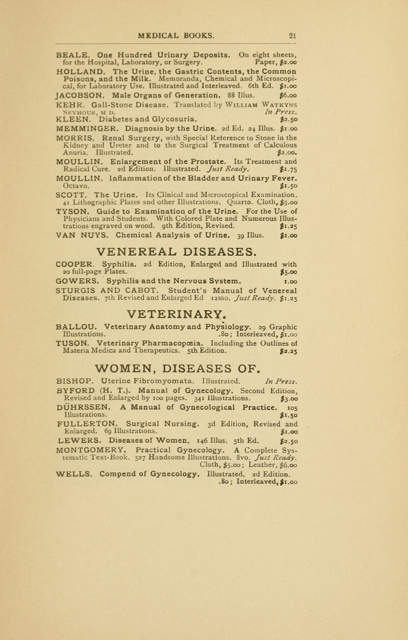 BEALE. One Hundred Urinary Deposits. On eight sheets, for the Hospital, Laboratory, or Surgery. Paper, $2.00 HOLLAND. The Urine, the Gastric Contents, the Common Poisons, and the Milk. Memoranda, Chemical and Microscopi- cal, for Laboratory Use. Illustrated and Interleaved. 6th Ed. Ji.oo JACOBSON. Male Organs of Generation. 88 Illus. $6.oo KEHR. Gall-Stone Disease. Translated by William Watkyns Si ymouk, m l>. In Press. KLEEN. Diabetes and Glycosuria. $2.50 MEMMINGER. Diagnosis by the Urine. 2d Ed. 24 Illus. $1.00 MORRIS. Renal Surgery, with Special Reference to Stone in the Kidney and Ureter and to the Surgical Treatment of Calculous Anuria. Illustrated. $2.00. MOULLIN. Enlargement of the Prostate. Its Treatment and Radical Cure. 2d Edition. Illustrated. Just Ready. %^li MOULLIN. Inflammation of the Bladder and Urinary Fever. Octavo. $l-5° SCOTT. The Urine. Its Clinical and Microscopical Examination. 41 Lithographic Plates and other Illustrations. Quarto. Cloth, $5.00 TYSON. Guide to Examination of the Urine. For the Use of Physicians and Students. With Colored Plate and Numerous Illus- trations engraved on wood. 9th Edition, Revised. $1.25 VAN NUYS. Chemical Analysis of Urine. 39 Illus. $1.00 VENEREAL DISEASES. COOPER. Syphilis. 2d Edition, Enlarged and Illustrated with 20 full-page Plates. $5-°° GOWERS. Syphilis and the Nervous System. 1.00 STURGIS AND CABOT. Student's Manual of Venereal Diseases. 7th Revised and Enlarged Ed nmo. Jtist Ready. $1.25 VETERINARY. BALLOU. Veterinary Anatomy and Physiology. 29 Graphic Illustrations. .80; Interleaved, $1.00 TUSON. Veterinary Pharmacopoeia. Including the Outlines of Materia Medica and Therapeutics. 5th Edition. $2.25 WOMEN, DISEASES OF. BISHOP. Uterine Fibromyomata. Illustrated. In Press. BY FORD (H. T.). Manual of Gynecology. Second Edition, Revised and Enlarged by 100 pages. 341 Illustrations. $3°o DUHRSSEN. A Manual of Gynecological Practice. 105 Illustrations. $1-5° FULLERTON. Surgical Nursing. 3d Edition, Revised and Enlarged. 69 Illustrations. £1.00 LEWERS. Diseases of Women. 146 Illus. 5th Ed. $2.50 MONTGOMERY. Practical Gynecology. A Complete Sys- tematic Text-Book. 527 Handsome Illustrations. 8vo. Just Ready. Cloth, $5.00; Leather, £6.00 WELLS. Compend of Gynecology. Illustrated. 2d Edition. .80; Interleaved, $1.00
