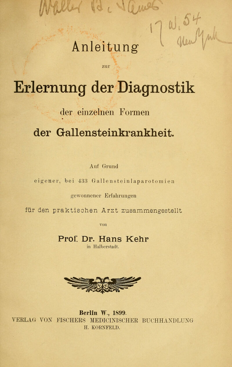 / V4cM5y4 Anleitung ^ ^^t^ 7Air Erlernung der Diagnostik der einzelnen Formen der Gallensteinkrankheit. Auf Grund eigener, bei 433 Gallensteiulaparotomien gewonnener Erfahrungen für den praktischen Arzt zusammengestellt Prof. Dr. Hans Kehr in Halberstadt. Berlin MV., 1899. VERLAG VON FISCHERS MEDICINISCHER BUCHHANDLUNG H. KORNFELD.