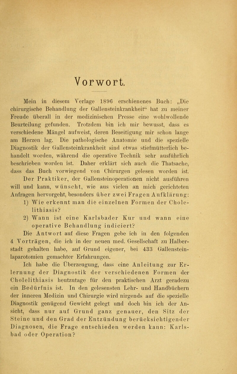 Vorwort. Mein in diesem Yeiiage 1896 erschienenes Bach: „Die chirurgische Behandlung der Gallensteinkrankheit hat zu meiner Freude überall in der medizinischen Presse eine wohlwollende Beurteilung gefunden. Trotzdem bin ich mir bewusst, dass es verschiedene Mängel aufweist, deren Beseitigung mir schon lange am Herzen lag. Die pathologische Anatomie und die spezielle Diagnostik der Gallensteinkrankheit sind etwas stiefmütterlich be- handelt worden, während die operative Technik sehr ausführhch beschrieben Avorden ist. Daher erklärt sich auch die Thatsache, dass das Buch vorwiegend von Chirurgen gelesen worden ist. Der Praktiker, der Gallensteinoperationen nicht ausführen will und kann, wünscht, wie aus vielen an mich gerichteten Anfragen hervorgeht, besonders über zwei Fragen Aufklärung: 1) Wie erkennt man die einzelnen Formen der Chole- lithiasis? 2) Wann ist eine Karlsbader Kur und wann eine operative Behandlung indiciert? Die Antwort auf diese Fragen gebe ich in den folgenden 4 Yorträgen, die ich in der neuen med. Gesellschaft zu Halber- stadt gehalten habe, auf Grund eigener, bei 433 Gallenstein- laparotomien gemachter Erfahrungen. Ich habe die Überzeugung, dass eine Anleitung zur Er- lernung der Diagnostik der verschiedenen Formen der Cholelithiasis heutzutage für den praktischen Arzt geradezu ein Bedürfnis ist. In den gelesensten Lehr- und Handbüchern der inneren Medizin und Chirurgie wird nirgends auf die spezielle Diagnostik genügend Gewicht gelegt und doch bin ich der An- sicht, dass nur auf Grund ganz genauer, den Sitz der Steine und den Grad der Entzündung berücksichtigender Diagnosen, die Frage entschieden werden kann: Karls- bad oder Operation?