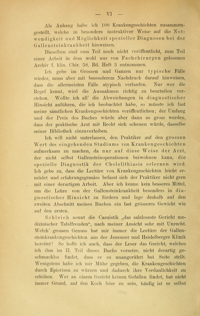 Als Anhang liabe ich 100 Krankengeschichten zusammen- gestellt, welche in besonders instruktiver Weise auf die Not- wendigkeit und Möglichkeit spezieller Diagnosen bei der G a 11 e n s t e i n k ran k h e i t hinweisen. Dieselben sind zum Teil noch nicht veröffentlicht, zum Teil einer Arbeit in dem wohl nur von Fach Chirurgen gelesenen Archiv f. klin. Chir. 58. Bd. Heft 3 entnommen. Ich gebe im Grossen und Ganzen nur typische Fälle wieder, muss aber mit besonderem Nachdruck darauf hinweisen, dass die allermeisten Fälle atypisch verlaufen. Nur wer die Eegel kennt, wird die Ausnahmen richtig zu beurteilen ver- stehen. Wollte ich all' die Abweichungen in diagnostischer Hinsicht anführen, die ich beobachtet habe, so müsste ich fast meine sämtlichen Krankengeschichten veröffentlichen; der Umfang und der Preis des Buches würde aber dann so gross werden, dass der praktische Arzt mit Recht sich scheuen würde, dasselbe seiner Bibliothek einzuverleiben. Ich will nicht unterlassen, den Praktiker auf den grossen Wert des eingehenden Studiums von Krankengeschichten aufmerksam zu machen, da nur auf diese Weise der Arzt, der nicht selbst Gallensteinoperationen beiwohnen kann, die spezielle Diagnostik der Cholelithiasis erlernen wird. Ich gebe zu, dass die Leetüre von Krankengeschichten leicht er- müdet und eriahrungsgemäss befasst sich der Praktiker nicht gern mit einer derartigen Arbeit. Aber ich kenne kein besseres Mittel, um die Lehre von der Gallensteinkrankheit besonders in dia- gnostischer Hinsicht zu fördern und lege desheib auf den zweiten Abschnitt meines Buches ein fast grösseres Gewicht wie auf den ersten. Schleich nennt die Casuistik „das salzloseste Gericht me- dizinischer Tafelfreuden, nach meiner Ansicht sehr mit Unrecht. Welch' grossen Genuss hat mir immer die Leetüre der Gallen- steinkrankengeschichten aus der Jenenser und Heidelberger Klinik bereitet! So hoffe ich auch, dass der Leser das Gericht, welches ich ihm im IL Teil dieses Buchs vorsetze, nicht derartig ge- schmacklos findet, dass er es unangerührt bei Seite stellt. Wenigstens habe ich mir Mühe gegeben, die Krankengeschichten durch Epicrisen zu würzen und dadurch ihre Yerdaulichkeit zu erhöhen. Wer an einem Gericht keinen Gefallen findet, hat nicht immer Grund, auf den Koch böse zu sein, häufig ist er selbst