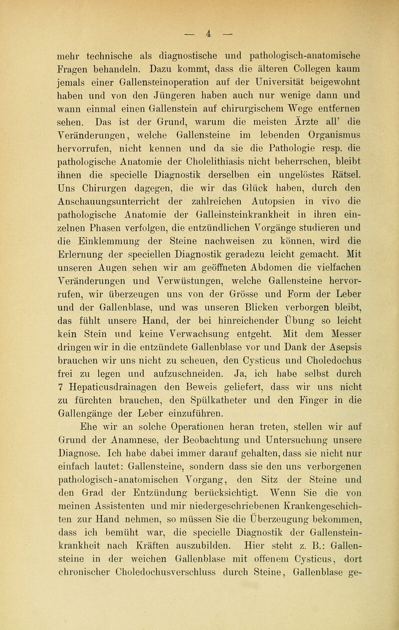 mehr technische als diagnostische und pathologisch-anatomische Fragen behandeln. Dazu kommt, dass die älteren CoUegen kaum jemals einer Gallensteinoperation auf der Universität beigewohnt haben und von den Jüngeren haben auch nur v^^enige dann und M^ann einmal einen Gallenstein auf chirurgischem Wege entfernen sehen. Das ist der Grund, v^^ariim die meisten Ärzte all' die Yeränderungen, welche Gallensteine im lebenden Organismus hervorrufen, nicht kennen und da sie die Pathologie resp. die pathologische Anatomie der Cholelithiasis nicht beherrschen, bleibt ihnen die specielle Diagnostik derselben ein ungelöstes Rätsel. Uns Chirurgen dagegen, die wir das Glück haben, durch den Anschauungsunterricht der zahlreichen Autopsien in vivo die pathologische Anatomie der Galleinsteinkrankheit in ihren ein- zelnen Phasen verfolgen, die entzündlichen Vorgänge studieren und die Einklemmung der Steine nachweisen zu können, wird die Erlernung der speciellen Diagnostik geradezu leicht gemacht. Mit unseren Augen sehen wir am geöffneten Abdomen die vielfachen Yeränderungen und Yerwüstungen, welche Gallensteine hervor- rufen, wir überzeugen uns von der Grösse und Form der Leber und der Gallenblase, und was unseren Blicken verborgen bleibt, das fühlt unsere Hand, der bei hinreichender Übung so leicht kein Stein und keine Yerwachsung entgeht. Mit dem Messer dringen wir in die entzündete Gallenblase vor und Dank der Asepsis brauchen wir uns nicht zu scheuen, den Cysticus und Choledochus frei zu legen und aufzuschneiden. Ja, ich habe selbst durch 7 Hepaticusdrainagen den Beweis geliefert, dass wir uns nicht zu fürchten brauchen, den Spülkatheter und den Finger in die Gallengänge der Leber einzuführen. Ehe wir an solche Operationen heran treten, stellen wir auf Grund der Anamnese, der Beobachtung und Untersuchung unsere Diagnose. Ich habe dabei immer darauf gehalten, dass sie nicht nur einfach lautet: Gallensteine, sondern dass sie den uns verborgenen pathologisch-anatomischen Yorgang, den Sitz der Steine und den Grad der Entzündung berücksichtigt. Wenn Sie die von meinen Assistenten und mir niedergeschriebenen Krankengeschich- ten zur Hand nehmen, so müssen Sie die Überzeugung bekommen, dass ich bemüht war, die specielle Diagnostik der Gallenstein- krankheit nach Kräften auszubilden. Hier steht z. B.: Gallen- steine in der weichen Gallenblase mit offenem Cysticus, dort chronischer Choledochusverschluss durch Steine, Gallenblase ge-