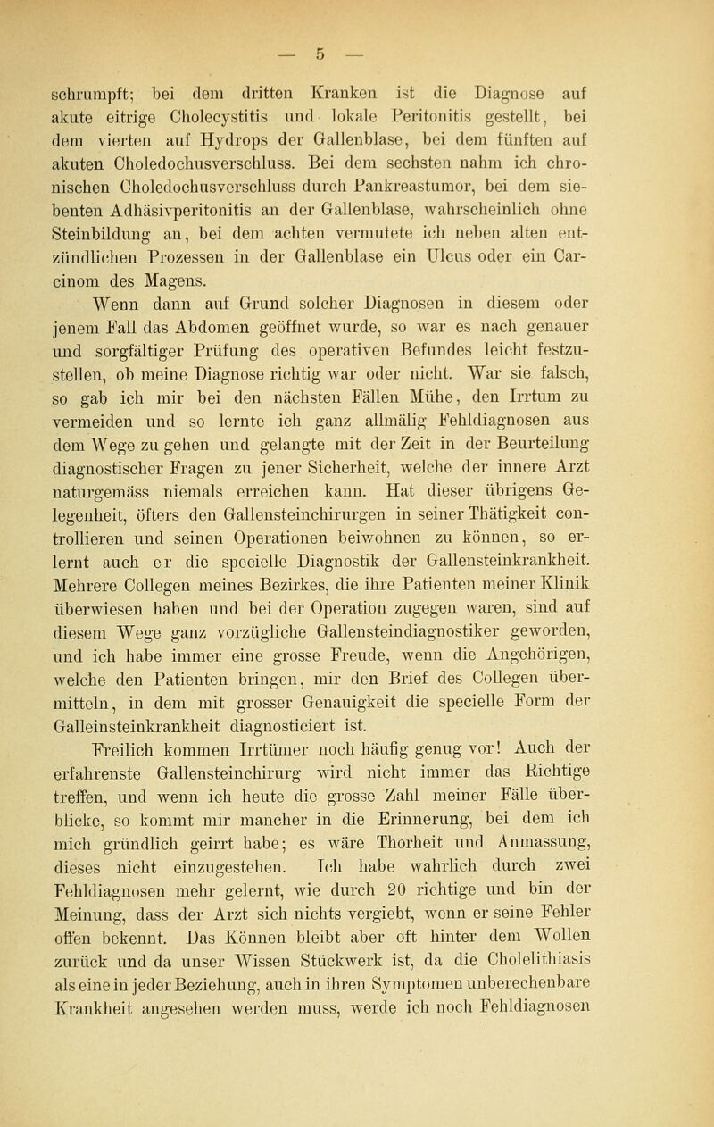 schrumpft; bei dem dritten Kranken ist die Diagnose auf akute eitrige Cholecystitis und lokale Peritonitis gestellt, bei dem vierten auf Hydrops der Gallenblase, bei dem fünften auf akuten Choledochusverschluss. Bei dem sechsten nahm ich chro- nischen Oholedochusverschluss durch Pankreastumor, bei dem sie- benten Adhäsivperitonitis an der Gallenblase, wahrscheinlich ohne Steinbildung an, bei dem achten vermutete ich neben alten ent- zündlichen Prozessen in der Gallenblase ein Ulcus oder eiii Car- cinom des Magens. Wenn dann auf Grund solcher Diagnosen in diesem oder jenem Fall das Abdomen geöffnet wurde, so war es nach genauer und sorgfältiger Prüfung des operativen Befundes leicht festzu- stellen, ob meine Diagnose richtig war oder nicht. War sie falsch, so gab ich mir bei den nächsten Fällen Mühe, den Irrtum zu vermeiden und so lernte ich ganz allmälig Fehldiagnosen aus dem Wege zu gehen und gelangte mit der Zeit in der Beurteilung diagnostischer Fragen zu jener Sicherheit, welche der innere Arzt naturgemäss niemals erreichen kann. Hat dieser übrigens Ge- legenheit, öfters den Gallensteinchirurgen in seiner Thätigkeit con- trollieren und seinen Operationen beiwohnen zu können, so er- lernt auch er die specielle Diagnostik der Gallensteinkrankheit. Mehrere Collegen meines Bezirkes, die ihre Patienten meiner Klinik überwiesen haben und bei der Operation zugegen waren, sind auf diesem Wege ganz vorzügliche Gallensteindiagnostiker geworden, und ich habe immer eine grosse Freude, wenn die Angehörigen, welche den Patienten bringen, mir den Brief des Collegen über- mitteln, in dem mit grosser Genauigkeit die specielle Form der Galleinsteinkrankheit diagnosticiert ist. Freilich kommen Irrtümer noch häufig genug vor! Auch der erfahrenste Gallensteinchirurg wird nicht immer das Eichtige treffen, und wenn ich heute die grosse Zahl meiner Fälle über- blicke, so kommt mir mancher in die Erinnerung, bei dem ich mich gründlich geirrt habe; es wäre Thorheit und Anmassung, dieses nicht einzugestehen. Ich habe wahrlich durch zwei Fehldiagnosen mehr gelernt, wie durch 20 richtige und bin der Meinung, dass der Arzt sich nichts vergiebt, wenn er seine Fehler offen bekennt. Das Können bleibt aber oft hinter dem Wollen zurück und da unser Wissen Stückwerk ist, da die Cholelithiasis als eine in jeder Beziehung, auch in ihren Symptomen unberechenbare Krankheit angesehen werden muss, werde ich noch Fehldiagnosen