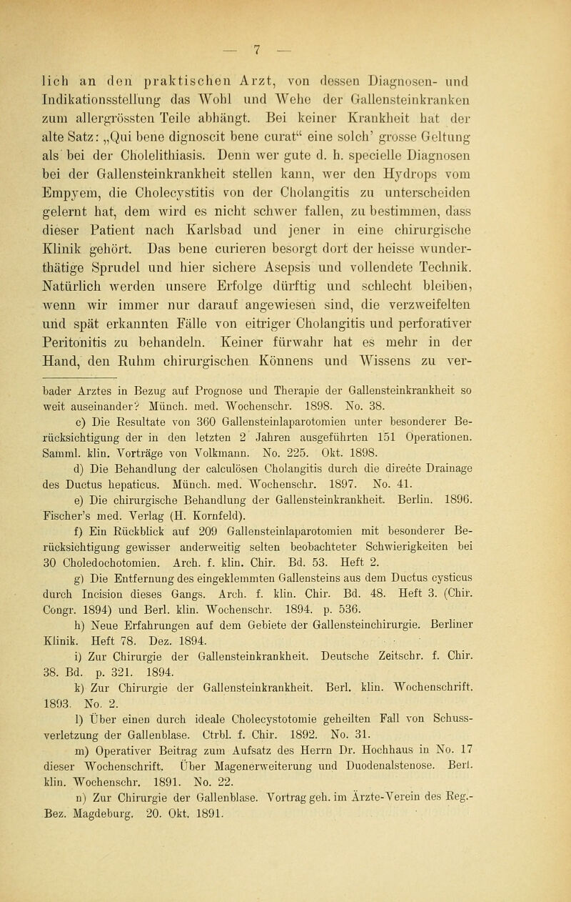 lieh an den praktischen Arzt, von dessen Diagnosen- und IndikationssteilLing das Wohl und Wehe der Gallensteinkranken zum allergrössten Teile abhängt. Bei keiner Krankheit hat der alte Satz: „Qui bene dignoscit bene curat eine solch' grosse Geltung als'bei der Cholelithiasis. Denn wer gute d. h. specielle Diagnosen bei der Gallensteinkrankheit stellen kann, wer den Hydrops vom Empyem, die Cholecystitis v^on der Cholangitis zu unterscheiden gelernt hat, dem wird es nicht schwer fallen, zu bestimmen, dass dieser Patient nach Karlsbad und jener in eine chirurgische Klinik gehört. Das bene curieren besorgt dort der heisse wunder- thätige Sprudel und hier sichere Asepsis und vollendete Technik. Natürlich werden unsere Erfolge dürftig und schlecht bleiben, wenn wir immer nur darauf angewiesen sind, die verzweifelten uiid spät erkannten Fälle von eitriger Cholangitis und perforativer Peritonitis zu behandeln. Keiner fürwahr hat es mehr in der Hand, den Kuhm chirurgischen Könnens und Wissens zu ver- bader Arztes in Bezug auf Prognose und Therapie der Gallensteinkrankheit so weit auseinander? Münch. med. Wochenschr. 1898. No. 38. c) Die Eesultate von 360 Gallensteinlaparotomien unter besonderer Be- rücksichtigung der in den letzten 2 Jahren ausgeführten 151 Operationen. Samml. klin, Vorträge von Volkmann. No. 225. Okt. 1898. d) Die Behandlung der calculösen Cholangitis durch die directe Drainage des Ductus hepaticus. Münch. med. Wochenschr. 1897. No. 41. e) Die chirurgische Behandlung der Gallensteinkrankheit. Berlin. 1896. Fischer's med. Verlag (H. Kornfeld). f) Ein Eückblick auf 209 Gallensteinlaparotomien mit besonderer Be- rücksichtigung gewisser anderweitig selten beobachteter Schwierigkeiten bei 30 Choledochotomien. Arch. f. klin. Chir. Bd. 53. Heft 2. g) Die Entfernung des eingeklemmten Gallensteins aus dem Ductus cysticus durch Incision dieses Gangs. Arch. f. klin. Chir. Bd. 48. Heft 3. (Chir. Congr. 1894) und Berl. klin. Wochenschr. 1894. p. 536. h) Neue Erfahrungen auf dem Gebiete der Gallensteinchirurgie. Berliner Klinik. Heft 78. Dez. 1894. i) Zur Chirurgie der Gallensteinkrankheit. Deutsche Zeitschr. f. Chir. 38. Bd. p. 321. 1894. k) Zur Chirurgie der Gallensteinkrankheit. Berl, klin. Wochenschrift. 1893. No. 2. 1) Über einen durch ideale Cholecystotomie geheilten Fall von Schuss- verletzung der Gallenblase. Ctrbl. f. Chir. 1892. No. 31. m) Operativer Beitrag zum Aufsatz des Herrn Dr. Hochhaus in No. 17 dieser Wochenschrift, über Magenerweiterung und Duodenalstenose. Berl. klin. Wochenschr. 1891. No. 22. n) Zur Chirurgie der Gallenblase. Vortrag geh. im Ärzte-Verein des Eeg.- Bez. Magdeburg. 20. Okt. 1891.