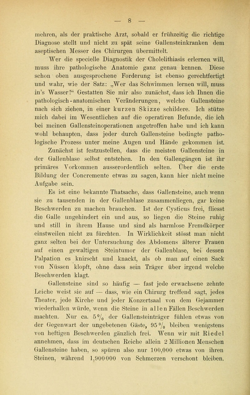 mehren, als der praktische Arzt, sobald er frühzeitig die richtige Diagnose stellt und nicht zu spät seine Gallensteinkranken dem aseptischen Messer des Chirurgen übermittelt. Wer die specielle Diagnostik der Cholelithiasis erlernen will, muss ihre pathologische Anatomie ganz genau kennen. Diese schon oben ausgesprochene Forderung ist ebenso gerechtfertigt und wahr, wie der Satz: „Wer das Schwimmen lernen will, muss in's Wasser! Grestatten Sie mir also zunächst, dass ich Ihnen die pathologisch-anatomischen Veränderungen, welche Gallensteine nach sich ziehen, in einer kurzen Skizze schildere. Ich stütze mich dabei im Wesentlichen auf die operativen Befunde, die ich bei meinen Gallensteinoperationen angetroffen habe und ich kann wohl behaupten, dass jeder durch Gallensteine bedingte patho- logische Prozess unter meine Augen und Hände gekommen ist. Zunächst ist festzustellen, dass die meisten Gallensteine in der Gallenblase selbst entstehen. In den GaUengängen ist ihr primäres Vorkommen ausserordentlich selten. Über die erste Bildung der Concremente etwas zu sagen, kann hier nicht meine Aufgabe sein. Es ist eine bekannte Thatsache, dass Gallensteine, auch wenn sie zu tausenden in der Gallenblase zusammenliegen, gar keine Beschwerden zu machen brauchen. Ist der Cysticus frei, fliesst die Galle ungehindert ein und aus, so liegen die Steine ruhig und still in ihrem Hause und sind als harmlose Fremdkörper einstweilen nicht zu fürchten. In Wirklichkeit stösst man nicht ganz selten bei der Untersuchung des Abdomens älterer Frauen auf einen gewaltigen Steintimior der Gallenblase, bei dessen Palpation es knirscht und knackt, als ob man auf einen Sack von Nüssen klopft, ohne dass sein Träger über irgend welche Beschwerden klagt. Gallensteine sind so häufig — fast jede erwachsene zehnte Leiche weist sie auf — dass, wie ein Chirurg treffend sagt, jedes Theater, jede Kirche und jeder Konzertsaal von dem Gejammer wiederhallen würde, wenn die Steine in allen Fällen Beschwerden machten. Nur ca. ö^o der Gallensteinträger fühlen etwas von der Gegenwart der ungebetenen Gäste, 95 % bleiben wenigstens von heftigen Beschwerden gänzlich frei. Wenn wir mit Riedel annehmen, dass im deutschen Reiche allein 2 Millionen Menschen Gallensteine haben, so spüren also nur 100,000 etwas von ihren Steinen, während 1,900 000 von Schmerzen verschont bleiben.