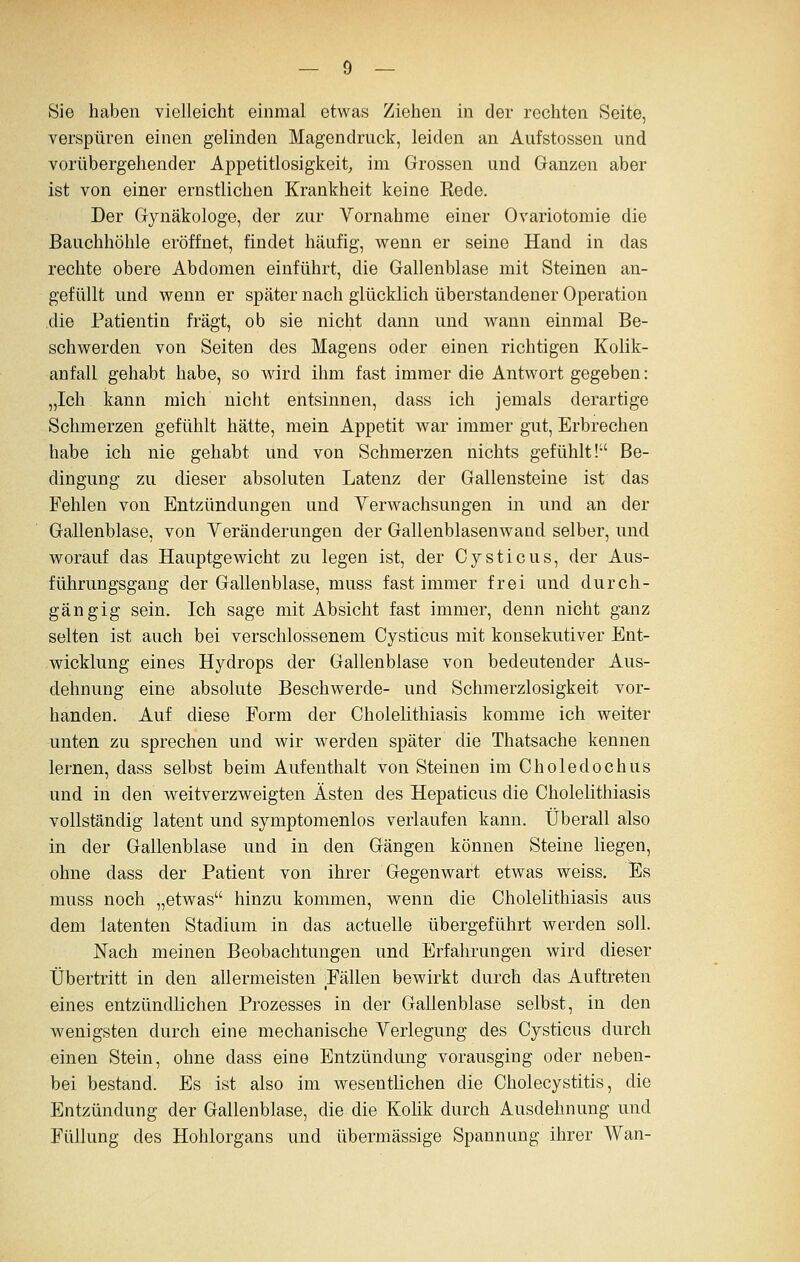 Sie haben vielleicht einmal etwas Ziehen in der rechten Seite, verspüren einen gelinden Magendruck, leiden an Aufstossen und vorübergehender Appetitlosigkeit, im Grossen und Ganzen aber ist von einer ernstlichen Krankheit keine Rede. Der Gynäkologe, der zur Vornahme einer Ovariotomie die Bauchhöhle eröffnet, findet häufig, wenn er seine Hand in das rechte obere Abdomen einführt, die Gallenblase mit Steinen an- gefüllt und wenn er später nach glücklich überstandener Operation .die Patientin fragt, ob sie nicht dann und wann einmal Be- schwerden von Seiten des Magens oder einen richtigen Kolik- anfall gehabt habe, so wird ihm fast immer die Antwort gegeben: „Ich kann mich nicht entsinnen, dass ich jemals derartige Schmerzen gefühlt hätte, mein Appetit war immer gilt, Erbrechen habe ich nie gehabt und von Schmerzen nichts gefühlt! Be- dingung zu dieser absoluten Latenz der Gallensteine ist das Fehlen von Entzündungen und Yerwachsungen in und an der Gallenblase, von Veränderungen der Gallenblasenwand selber, und worauf das Hauptgewicht zu legen ist, der Cysticus, der Aus- führungsgang der Gallenblase, muss fast immer frei und durch- gängig sein. Ich sage mit Absicht fast immer, denn nicht ganz selten ist auch bei verschlossenem Cysticus mit konsekutiver Ent- wicklung eines Hydrops der Gallenblase von bedeutender Aus- dehnung eine absolute Beschwerde- und Schmerzlosigkeit vor- handen. Auf diese Form der Cholelithiasis komme ich weiter unten zu sprechen und wir werden später die Thatsache kennen lernen, dass selbst beim Aufenthalt von Steinen im Choledochus und in den weitverzweigten Ästen des Hepaticus die Cholelithiasis vollständig latent und symptomenlos verlaufen kann. Überall also in der Gallenblase und in den Gängen können Steine liegen, ohne dass der Patient von ihrer Gegenwart etwas weiss. Es muss noch „etwas hinzu kommen, wenn die Cholelithiasis aus dem latenten Stadium in das actuelle übergeführt werden soll. Nach meinen Beobachtungen und Erfahrungen wird dieser Übertritt in den allermeisten Pällen bewirkt durch das Auftreten eines entzündlichen Prozesses in der Gallenblase selbst, in den wenigsten durch eine mechanische Verlegung des Cysticus durch einen Stein, ohne dass eine Entzündung vorausging oder neben- bei bestand. Es ist also im wesentlichen die Cholecystitis, die Entzündung der Gallenblase, die die Kolik durch Ausdehnung und Füllung des Hohlorgans und übermässige Spannung ihrer Wan-