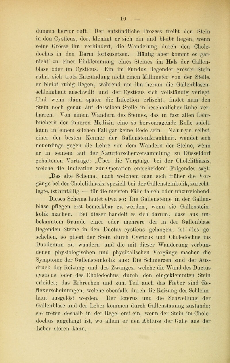 dangen hervor ruft. Der entzündliche Prozess treibt den Stein in den Cysticus, dort klemmt er sich ein und bleibt hegen, wenn seine Grösse ihn verhindert, die Wanderung dnrch den Chole- dochus in den Darm fortzusetzen. Häufig aber kommt es gar- nichf zu einer Einklemmung eines Steines im HaLs der Gallen- blase oder im Cysticus. Ein im Fundus liegender grosser Stein rührt sich trotz Entzündung nicht einen Millimeter von der Stelle, er bleibt ruhig liegen, während um ihn herum die Galienblasen- schleimhaut anschwillt und der Cysticus sich vollständig verlegt. Und wenn dann später die Infection erlischt, findet man den Stein noch genau auf derselben Stelle in beschaulicher Ruhe ver- harren. Von einem Wandern des Steines, das in fast allen Lehr- büchern der inneren Medizin eine so hervorragende Rolle spielt, kann in einem solchen Fall gar keine Rede sein. Naunyn selbst, einer der besten Kenner der Gallensteinkrankheit, wendet sich neuerdings gegen die Lehre von dem Wandern der Steine, wenn er in seinem auf der Naturforscherversammlung zu Düsseldorf gehaltenen Vortrage: „Über die Vorgänge bei der Cholelithiasis, Avelche die Indication zur Operation entscheiden Folgendes sagt: „Das alte Schema, nach welchem man sich früher die Vor- gänge bei der Cholelithiasis, speziell bei der Gallensteinkolik, zurecht- legte, ist hinfällig •— für die meisten Fälle falsch oder unzureichend. Dieses Schema lautet etwa so: Die Gallensteine in der Gallen- blase pflegen erst bemerkbar zu werden, wenn sie Gallenstein- kolik machen. Bei dieser handelt es sich darum, dass aus un- bekanntem Grunde einer oder mehrere der in der Gallenblase liegenden Steine in den Ductus cysticus gelangen; ist dies ge- schehen, so pflegt der Stein durch Cysticus und Choledochus ins Duodenum zu wandern und die mit dieser Wanderung verbun- denen physiologischen und physikalischen Vorgänge machen die Symptome der Gallensteinkolik aus: Die Schmerzen sind der Aus- druck der Reizung und des Zwanges, welche die Wand des Ductus cysticus oder des Choledochus durch den eingeklemmten Stein erleidet; das Erbrechen und zum Teil auch das Fieber sind -Re- flexerscheinungen, welche ebenfalls durch die Reizung der Schleim- haut ausgelöst werden. Der Icterus und die Schwellung der Gallenblase und der Leber kommen durch Gallenstauung zustande; sie treten deshalb in der Regel erst ein, wenn der Stein im Chole- dochus angelangt ist, wo allein er den Abfluss der Galle aus der Leber stören kann.