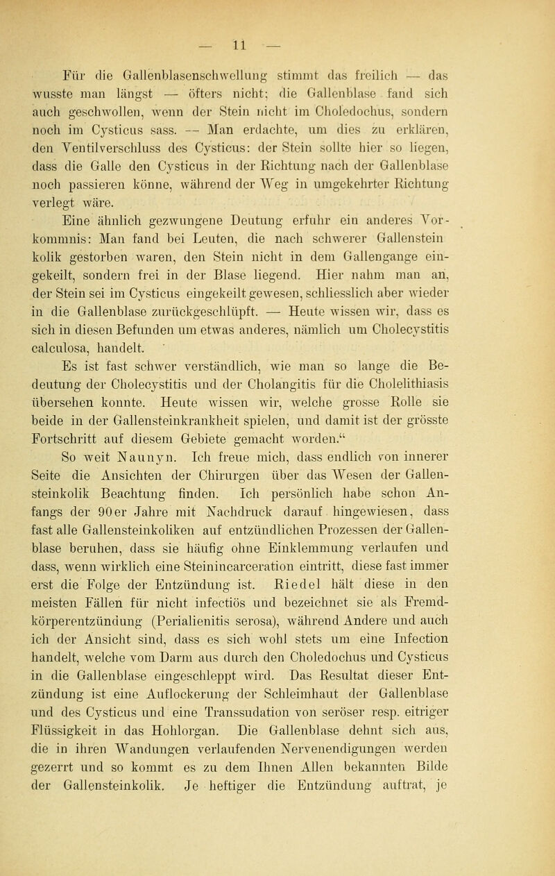 Für die Gallenblasonschwcllung stimmt das freilich — das wusste man längst — öfters nicht; die Gallenblase fand sich auch geschwollen, wenn der Stein nicht im Choledochus, sondern noch im Cysticiis sass. — Man erdachte, um dies zu erklären, den Yentilverschluss des Cysticus: der Stein sollte hier so liegen, dass die Galle den Cj^sticus in der Richtung nach der Gallenblase noch passieren könne, während der Weg in umgekehrter Richtung verlegt wäre. Eine ähnlich gezwungene Deutung erfuhr ein anderes Vor- kommnis: Man fand bei Leuten, die nach schwerer Gallenstein kolik gestorben waren, den Stein nicht in dem Gallengange ein- gekeilt, sondern frei in der Blase liegend. Hier nahm man an, der Stein sei im Cysticus eingekeilt gewesen, schliesslich aber wieder in die Gallenblase zurückgeschlüpft. — Heute wissen wir, dass es sich in diesen Befunden um etwas anderes, nämlich um Cholecystitis calculosa, handelt. Es ist fast schwer verständlich, wie man so lange die Be- deutung der Cholecystitis und der Cholangitis für die Cholelithiasis übersehen konnte. Heute wissen wir, welche grosse Rolle sie beide in der Gallensteinkrankheit spielen, und damit ist der grösste Fortschritt auf diesem Gebiete gemacht worden. So weit Naunyn. Ich freue mich, dass endlich 7on innerer Seite die Ansichten der Chirurgen über das Wesen der Gallen- steinkolik Beachtung finden. Ich persönlich habe schon An- fangs der 90er Jahre mit Nachdruck darauf hingewiesen, dass fast alle Gallensteinkoliken auf entzündlichen Prozessen der Gallen- blase beruhen, dass sie häufig ohne Einklemmung verlaufen und dass, wenn wirklich eine Steinincarceration eintritt, diese fast immer erst die Folge der Entzündung ist. Riedel hält diese in den meisten Fällen für nicht infectiös und bezeichnet sie als Fremd- körperentzündung (Perialienitis serosa), während Andere und auch ich der Ansicht sind, dass es sich wohl stets um eine Infection handelt, welche vom Darm aus durch den Choledochus und Cysticus in die Gallenblase eingeschleppt wird. Das Resultat dieser Ent- zündung ist eine Auflockerung der Schleimhaut der Gallenblase und des Cysticus und eine Transsudation von seröser resp. eitriger Flüssigkeit in das Hohlorgan. Die Gallenblase dehnt sich aus, die in ihren Wandungen verlaufenden Nervenendigungen werden gezerrt und so kommt es zu dem Ihnen Allen bekannten Bilde der Gallensteinkolik, Je heftiger die Entzündung auftrat, je