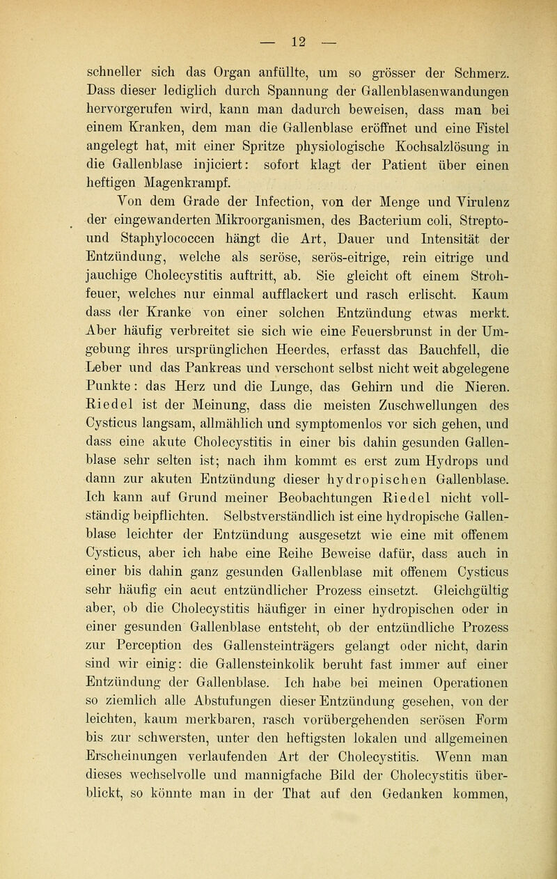 schneller sich das Organ anfüllte, um so grösser der Schmerz, Dass dieser lediglich durch Spannung der Gallenblasenwandungen hervorgerufen wird, kann man dadurch beweisen, dass man bei einem Kranken, dem man die Gallenblase eröffnet und eine Fistel angelegt hat, mit einer Spritze physiologische Kochsalzlösung in die Gallenblase injiciert: sofort klagt der Patient über einen heftigen Magenkrampf. Von dem Grade der Infection, von der Menge und Yirulenz der eingewanderten Mikroorganismen, des Bacterium coli, Strepto- und Staphylococcen hängt die Art, Dauer und Intensität der Entzündung, welche als seröse, serös-eitrige, rein eitrige und jauchige Cholecystitis auftritt, ab. Sie gleicht oft einem Stroh- feuer, welches nur einmal aufflackert und rasch erlischt. Kaum dass der Kranke von einer solchen Entzündung etwas merkt. Aber häufig verbreitet sie sich wie eine Feuersbrunst in der Um- gebung ihres ursprünglichen Heerdes, erfasst das Bauchfell, die Leber und das Pankreas und verschont selbst nicht weit abgelegene Punkte : das Herz und die Lunge, das Gehirn und die Nieren. Riedel ist der Meinung, dass die meisten Zuschwellungen des Cysticus langsam, allmählich und symptomenlos vor sich gehen, und dass eine akute Cholecystitis in einer bis dahin gesunden Gallen- blase sehr selten ist; nach ihm kommt es erst zum Hydrops und dann zur akuten Entzündung dieser hydropischen Gallenblase. Ich kann auf Grund meiner Beobachtungen Riedel nicht voll- ständig beipflichten. Selbstverständlich ist eine hydropische Gallen- blase leichter der Entzündung ausgesetzt wie eine mit offenem Cysticus, aber ich habe eine Reihe Beweise dafür, dass auch in einer bis dahin ganz gesunden Gallenblase mit offenem Cysticus sehr häufig ein acut entzündlicher Prozess einsetzt. Gleichgültig aber, ob die Cholecystitis häufiger in einer hydropischen oder in einer gesunden Gallenblase entsteht, ob der entzündliche Prozess zur Perception des Gallensteinträgers gelangt oder nicht, darin sind, wir einig: die Gallensteinkolik beruht fast immer auf einer Entzündung der Gallenblase. Ich habe bei meinen Operationen so ziemlich aUe Abstufungen dieser Entzündung gesehen, von der leichten, kaum merkbaren, rasch vorübergehenden serösen Form bis zur schwersten, unter den heftigsten lokalen und allgemeinen Erscheinungen verlaufenden Art der Cholecystitis. Wenn man dieses wechselvolle und mannigfache Bild der Cholecystitis über- blickt, so könnte man in der That auf den Gedanken kommen,