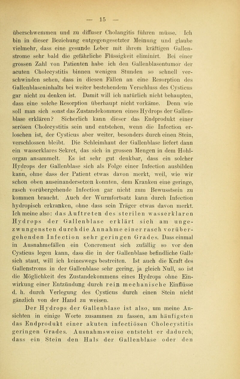 überschweiiimon und zu diffuser Oliolangitis füliren müsse. Ich bin in dieser Bezieliung entgegengesetzter Meinung und glaube vielmehr, dass eine gesunde Leber mit ilirem kräftigen Gallen- strome sehr bald die gefährliche Flüssigkeit eliminirt. Bei einer grossen Zahl von Patienten habe ich den Gallenblasentumor der acuten Cholecystitis binnen wenigen Stunden so schnell ver- schwinden sehen, dass in diesen Fällen an eine Resorption des Gallenblaseninhalts bei weiter bestehendem Verschluss des Cysticus gar nicht zu denken ist. Damit will ich natürlich nicht behaupten, dass eine solche Resorption überhaupt nicht vorkäme. Denn wie soll man sich sonst das Zustandekommen eines Hydrops der Gallen- blase erklären? Sicherlich kann dieser das Endprodukt einer serösen Cholecystitis sein und entstehen, wenn die Infection er- loschen ist, der Cysticus aber weiter, besonders durch einen Stein, verschlossen bleibt. Die Schleimhaut der Gallenblase liefert dann ein wasserklares Sekret, das sich in grossen Mengen in dem Hohl- organ ansammelt. Es ist sehr gut denkbar, dass ein solcher Hydrops der Gallenblase sich als Folge einer Infection ausbilden kann, ohne dass der Patient etwas davon merkt, weil, wie wir schon oben auseinandersetzen konnten, dem Kranken eine geringe, rasch vorübergehende Infection gar nicht zum Bewusstsein zu kommen braucht. Auch der Wurmfortsatz kann durch Infection hydropisch erkranken, ohne dass sein Träger etwas davon merkt. Ich meine also: das Auftreten des sterilen wasserklaren Hydrops der Gallenblase erklärt sich am unge- zwungensten durch die Annahme einer rasch vorüber- gehenden Infection sehr geringen Grades. Dass einmal in Ausnahmefällen ein Concrement sich zufällig so vor den Cysticus legen kann, dass die in der Gallenblase befindliche Galle sich staut, will ich keineswegs bestreiten. Ist auch die Kraft des Gallenstroms in der Gallenblase sehr gering, ja gleich Null, so ist die Möglichkeit des Zustandekommens eines Hydrops ohne Ein- wirkung einer Entzündung durch rein mechanische Einflüsse d. h. durch Verlegung des Cysticus durch einen Stein nicht gänzlich von der Hand zu weisen. Der Hydrops der Gallenblase ist also, um meine An- sichten in einige Worte zusammen zu fassen, am häufigsten das Endprodukt einer akuten infectiösen Cholecystitis geringen Grades. Ausnahmsweise entsteht er dadurch, dass ein Stein den Hals der Gallenblase oder den