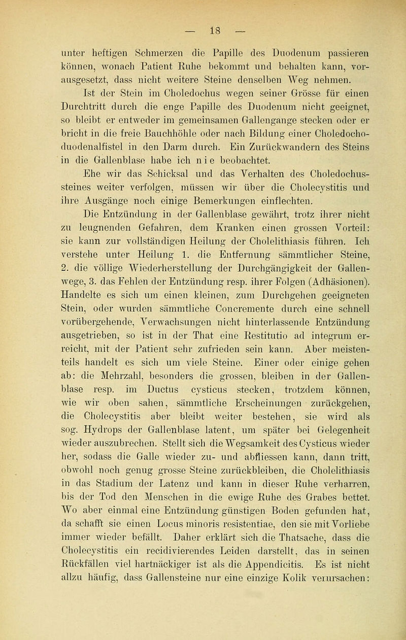 unter heftigen Schmerzen die Papille des Duodenum passieren können, wonach Patient Ruhe bekommt und behalten kann, vor- ausgesetzt, dass nicht weitere Steine denselben Weg nehmen. Ist der Stein im Choledochns wegen seiner Grösse für einen Durchtritt durch die enge Papille des Duodenum nicht geeignet, so bleibt er entweder im gemeinsamen Gallengange stecken oder er bricht in die freie Bauchhöhle oder nach Bildung einer Choledocho- duodenalfistel in den Darm durch. Ein Zurückwandern des Steins in die Gallenblase habe ich nie beobachtet. Ehe wir das Schicksal und das Verhalten des Choledochus- steines weiter verfolgen, müssen wir über die Cholecystitis und ihre Ausgänge noch einige Bemerkungen einflechten. Die Entzündung in der Gallenblase gewährt, trotz ihrer nicht zu leugnenden Gefahren, dem Kranken einen grossen Vorteil: sie kann zur vollständigen Heilung der Cholelithiasis führen. Ich verstehe unter Heilung 1. die Entfernung sämmtlicher Steine, 2, die völlige Wiederherstellung der Durchgängigkeit der Gallen- wege, 3. das Fehlen der Entzündung resp. ihrer Folgen (Adhäsionen). Handelte es sich um einen kleinen, zum Durchgehen geeigneten Stein, oder wurden sämmtüche Concremente durch eine schnell vorübergehende, Verwachsungen nicht hinterlassende Entzündung ausgetrieben, so ist in der That eine Restitutio ad integrum er- reicht, mit der Patient sehr zufrieden sein kann. Aber meisten- teils handelt es sich um viele Steine. Einer oder einige gehen ab: die Mehrzahl, besonders die grossen, bleiben in der Gallen- blase resp. im Ductus cysticus stecken, trotzdem können, wie wir oben sahen, sämmtliche Erscheinungen zurückgehen, die Cholecystitis aber bleibt weiter bestehen, sie wird als sog. Hydrops der Gallenblase latent, um später bei Gelegenheit wieder auszubrechen. Stellt sich die Wegsamkeit des Cysticus wieder her, sodass die Galle wieder zu- und abfliessen kann, dann tritt, obwohl noch genug grosse Steine zurückbleiben, die Cholelithiasis in das Stadium der Latenz und kann in dieser Ruhe verharren, bis der Tod den Menschen in die ewige Ruhe des Grabes bettet. Wo aber einmal eine Entzündung günstigen Boden gefunden hat, da schafft sie einen Locus minoris resistentiae, den sie mit Vorliebe immer wieder befällt. Daher erklärt sich die Thatsache, dass die Cholecystitis ein recidivierendes Leiden darstellt, das in seinen Rückfällen viel hartnäckiger ist als die Appendicitis. Es ist nicht allzu häufig, dass Gallensteine nur eine einzige Kolik verursachen: