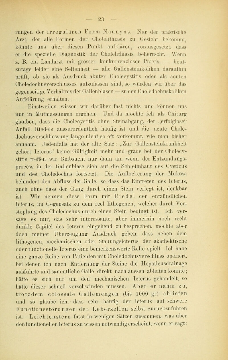 rangen der irregulären Form Naunyns. Nur der praktische Arzt, der alle Formen der Cholelithiasis zu Gesicht bekommt, könnte uns über diesen Punkt aufklären, vorausgesetzt, dass er die spezielle Diagnostik der Cholelithiasis beherrscht. AVenn z. B. ein Landarzt mit grosser konkurrenzloser Praxis — heut- zutage leider eine Seltenheit — alle Gallensteinkoliken daraufhin prüft, ob sie als Ausdruck akuter Cholecystitis oder als acuten Choledochusverschlusses aufzufassen sind, so würden wir über das gegenseitige Verhältnis der Gallenblasen — zu den Choledochuskoliken Aufklärung erhalten. Einstweilen wissen wir darüber fast nichts und können uns nur in Mutmassungen ergehen. Und da möchte ich als Chirurg glauben, dass die Cholecystitis ohne Steinabgang, der „erfolglose Anfall Riedels ausserordentlich häufig ist und die acute Chole- dochusverschliessung lange nicht so oft vorkommt, wie man bisher annahm. Jedenfalls hat der alte Satz: „Zur Gallensteinkrankheit gehört Icterus keine Gültigkeit mehr und grade bei der Cholecy- stitis treffen wir Gelbsucht nur dann an, wenn der Entzündungs- process in der Gallenblase sich auf die Schleimhaut des Cysticus und des Choledochus fortsetzt. Die Auflockerung der Mukosa behindert den Abfluss der Galle, so dass das Eintreten des Icterus, auch ohne dass der Gang durch einen Stein verlegt ist, denkbar ist. Wir nennen diese Form mit Riedel den entzündlichen Icterus, im Gegensatz zu dem reel lithogenen, welcher durch Yer- stopfung des Choledochus durch einen Stein bedingt ist. Ich ver- sage es mir, das sehr interessante, aber immerhin noch recht dunkle Capitel des Icterus eingehend zu besprechen, möchte aber doch meiner Überzeugung Ausdruck geben, dass neben dem lithogenen, mechanischen oder Stauungsicterus der akathektische oder functionelle Icterus eine bemerkenswerte Rolle spielt. Ich habe eine ganze Reihe von Patienten mit Choledochusverschluss operiert, bei denen ich nach Entfernung der Steine die Hepaticusdrainage ausführte und sämmtliche Galle direkt nach aussen ableiten konnte; hätte es sich nur um den mechanischen Icterus gehandelt, so hätte dieser schnell verschwinden müssen. Aber er nahm zu, trotzdem colossale Gallemengen (bis 1000 gr) abliefen und so glaube ich, dass sehr häufig der Icterus auf schwere Functionsstörungen der Leberzellen selbst zurückzuführen ist. Leichten Stern fasst in wenigen Sätzen zusammen, was über den functionellen Icterus zu wissen notwendig erscheint, wenn er sagt: