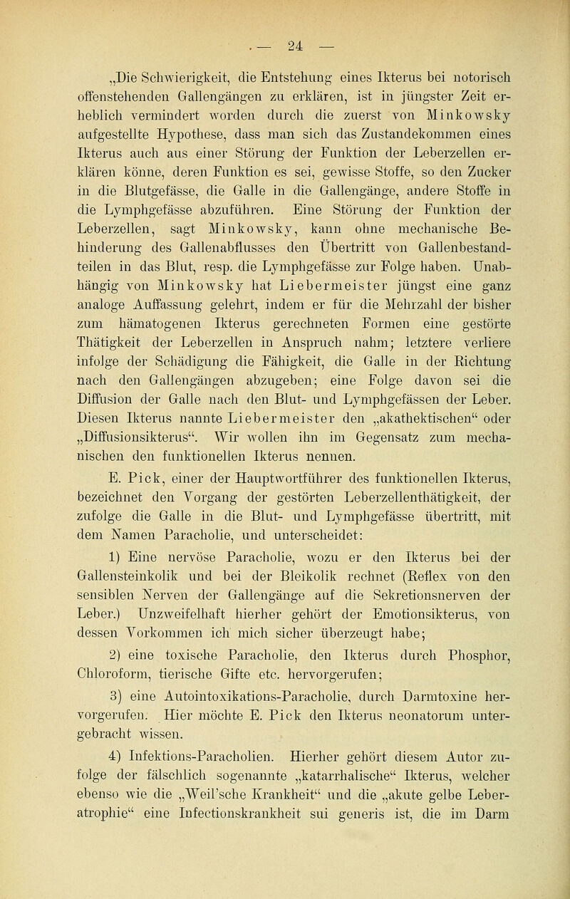 „Die Schwierigkeit, die Entstehung eines Ikterus bei notorisch offenstehenden Gallengängen zu erklären, ist in jüngster Zeit er- heblich vermindert worden durch die zuerst von Minkowsky aufgestellte Hypothese, dass man sich das Znstandekommen eines Ikterus auch aus einer Störung der Funktion der Leberzellen er- klären könne, deren Funktion es sei, gewisse Stoffe, so den Zucker in die Blutgefässe, die Galle in die Gallengänge, andere Stoffe in die Lymphgefässe abzuführen. Eine Störung der Funktion der Leberzellen, sagt Minkowsky, kann ohne mechanische Be- hinderung des Gallenabflusses den Übertritt von Gallenbestand- teilen in das Blut, resp. die Lymphgefässe zur Folge haben. Unab- hängig von Minkowsky hat Liebermeister jüngst eine ganz analoge Auffassung gelehrt, indem er für die Mehrzahl der bisher zum hämatogenen Ikterus gerechneten Formen eine gestörte Thätigkeit der Leberzellen in Anspruch nahm; letztere verliere infolge der Schädigung die Fähigkeit, die Galle in der Richtung nach den Gallengängen abzugeben; eine Folge davon sei die Diffusion der Galle nach den Blut- und Lymphgefässen der Leber. Diesen Ikterus nannte Li eher meiste r den „akathektischen oder „Diffusionsikterus. Wir wollen ihn im Gegensatz zum mecha- nischen den funktionellen Ikterus nennen. E. Pick, einer der Hauptwortführer des funktionellen Ikterus, bezeichnet den Yorgang der gestörten Leberzellenthätigkeit, der zufolge die Galle in die Blut- und Lymphgefässe übertritt, mit dem Namen Paracholie, und unterscheidet: 1) Eine nervöse Parachohe, wozu er den Ikterus bei der Gallensteinkolik und bei der Bleikolik rechnet (Reflex von den sensiblen Nerven der Gallengänge auf die Sekretionsnerven der Leber.) Unzweifelhaft hierher gehört der Emotionsikterus, von dessen Yorkommen ich mich sicher überzeugt habe; 2) eine toxische Paracholie, den Ikterus durch Phosphor, Chloroform, tierische Gifte etc. hervorgerufen; 3) eine Autointoxikations-Paracholie, durch Darmtoxine her- vorgerufen. Hier möchte E. Pick den Ikterus neonatorum unter- gebracht wissen. 4) Infektions-Paracholien. Hierher gehört diesem Autor zu- folge der fälschlich sogenannte „katarrhalische Ikterus, welcher ebenso wie die „Weil'sche Krankheit und die „akute gelbe Leber- atrophie eine Infectionskrankheit sui generis ist, die im Darm