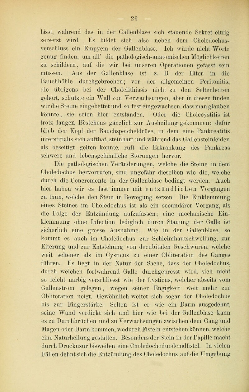 lässt, während das in der Gallenblase sich stauende Sekret eitrig zersetzt wird. Es bildet sich also neben dem Choledochus- verschluss ein Empyem der Gallenblase. Ich würde nicht Worte genug finden, um all' die pathologisch-anatomischen Möglichkeiten zu schildern, auf die wir bei unseren Operationen gefasst sein müssen. Aus der Gallenblase ist z. B. der Eiter in die Bauchhöhle durchgebrochen; vor der allgemeinen Peritonitis, die übrigens bei der Cholelithiasis nicht zu den Seltenheiten gehört, schützte ein Wall von Yerwachsungen, aber in diesen finden wir die Steine eingebettet und so fest eingewachsen, dass man glauben könnte, sie seien hier entstanden. Oder die Cholecystitis ist trotz langen Bestehens gänzlich zur Ausheilung gekommen; dafür blieb der Kopf der Bauchspeicheldrüse, in dem eine Pankreatitis interstitialis sich aufthat, steinhart und während das Gallensteinleiden als beseitigt gelten konnte, ruft die Erkrankung des Pankreas schwere und lebensgefährliche Störungen hervor. Die pathologischen Yeränderungen, welche die Steine in dem Choledochus hervorrufen, sind ungefähr dieselben wie die, welche durch die Concremente in der Gallenblase bedingt werden. Auch hier haben wir es fast immer mit entzündlichen Yorgängen zu thun, welche den Stein in Bewegung setzen. Die Einklemmung eines Steines im Choledochus ist als ein secundärer Yorgang, als die Folge der Entzündung aufzufassen; eine mechanische Ein- klemmung ohne Infection lediglich durch Stauung der Galle ist sicherlich eine grosse Ausnahme. Wie in der Gallenblase, so kommt es auch im Choledochus zur Schleimhautschwellung, zur Eiterung und zur Entstehung von decubitalen Geschwüren, welche weit seltener als im Cysticus zu einer Obliteration des Ganges führen. Es liegt in der Katur der Sache, dass der Choledochus, durch welchen fortwährend Galle durchgepresst wird, sich nicht so leicht narbig verschliesst wie der Cysticus, welcher abseits vom Gallenstrom gelegen, wegen seiner Engigkeit weit mehr zur Obliteration neigt. Gewöhnlich weitet sich sogar der Choledochus bis zur Fingerstärke. Selten ist er wie ein Darm ausgedehnt, seine Wand verdickt sich und hier wie bei der Gallenblase kann es zu Durchbrüchen und zu Yerwachsungen zwischen dem Gang und Magen oder Darm kommen, wodurch Fisteln entstehen können, welche eine Naturheilung gestatten. Besonders der Stein in der Papille macht durch Druckusur bisweilen eine Choledochoduodenalfistel. In vielen Fällen dehnt sich die Entzündung des Choledochus auf die Umgebung