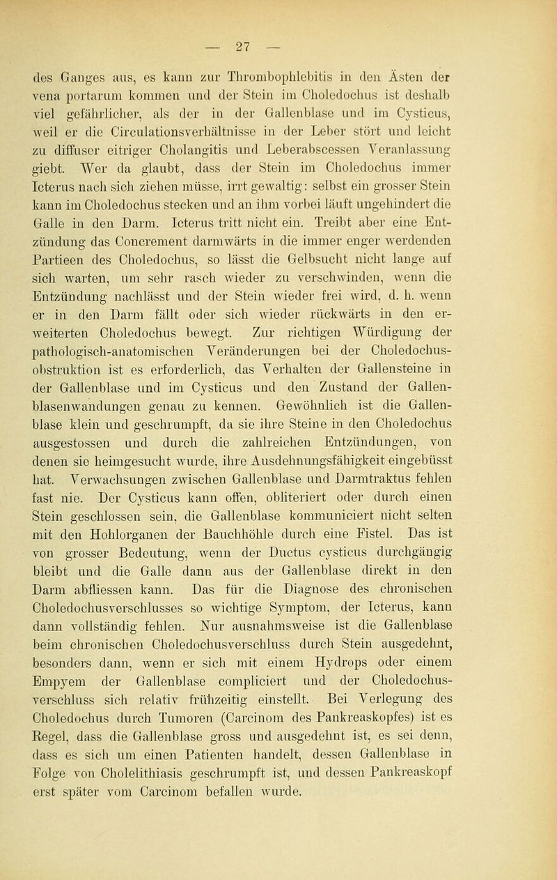 des Ganges aas, es kanu zur Thrombophlebitis in den Ästen der Vena portarum kommen und der Stein im Choledochus ist deshalb viel gefährlicher, als der in der Gallenblase und im Cysticus, weil er die Circulationsverhältnisse in der Leber stört und leicht zu diffuser eitriger Cholangitis und Leberabscessen Veranlassung giebt. Wer da glaubt, dass der Stein im Choledochus immer Icterus nach sich ziehen müsse, irrt gewaltig: selbst ein grosser Stein kann im Choledochus stecken und an ihm vorbei läuft ungehindert die Galle in den Darm. Icterus tritt nicht ein. Treibt aber eine Ent- zündung das Concrement darmwärts in die immer enger v^erdenden Partieen des Choledochus, so lässt die Gelbsucht nicht lange auf sich warten, um sehr rasch wieder zu verschwinden, wenn die Entzündung nachlässt und der Stein wieder frei wird, d. h. wenn er in den Darm fällt oder sich wieder rückwärts in den er- weiterten Choledochus bewegt. Zur richtigen Würdigung der pathologisch-anatomischen Yeränderungen bei der Choledochus- obstruktion ist es erforderlich, das Verhalten der Gallensteine in der Gallenblase und im Cysticus und den Zustand der Gallen- blasenwandungen genau zu kennen. Gewöhnlich ist die Gallen- blase klein und geschrumpft, da sie ihre Steine in den Choledochus ausgestossen und durch die zahlreichen Entzündungen, von denen sie heimgesucht wurde, ihre Ausdehnungsfähigkeit eingebüsst hat. Verwachsungen zwischen Gallenblase und Darmtraktus fehlen fast nie. Der Cysticus kann offen, obliteriert oder durch einen Stein geschlossen sein, die Gallenblase kommuniciert nicht selten mit den Hohlorganen der Bauchhöhle durch eine Fistel. Das ist von grosser Bedeutung, wenn der Ductus cysticus durchgängig bleibt und die Galle dann aas der Gallenblase direkt in den Darm abfliessen kann. Das für die Diagnose des chronischen Choledochusverschlusses so wichtige Symptom, der Icterus, kann dann vollständig fehlen. Nur ausnahmsweise ist die Gallenblase beim chronischen Choledochusverschluss durch Stein ausgedehnt, besonders dann, wenn er sich mit einem Hydrops oder einem Empyem der Gallenblase compliciert und der Choledochus- verschluss sich relativ frühzeitig einstellt. Bei Verlegung des Choledochus durch Tumoren (Carcinom des Pankreaskopfes) ist es Regel, dass die Gallenblase gross und ausgedehnt ist, es sei denn, dass es sich um einen Patienten handelt, dessen Gallenblase in Folge von Cholelithiasis geschrumpft ist, und dessen Pankreaskopf erst später vom Carcinom befallen wurde.