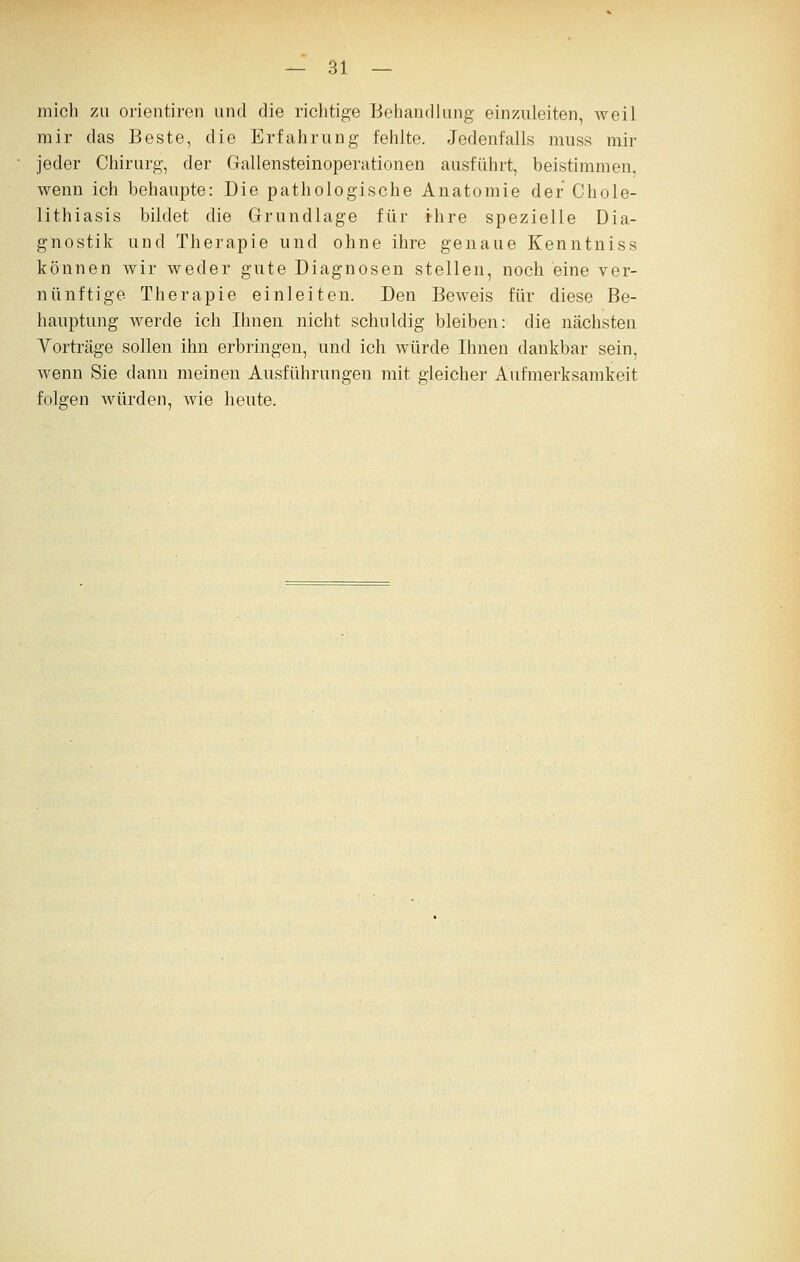 mich zu orientiren und die richtige Behandlung einzAÜeiten, weil mir das Beste, die Erfahrung fehlte. Jedenfalls muss mir jeder Chirurg, der Gallensteinoperationen ausführt, beistimmen, wenn ich behaupte: Die pathologische Anatomie der Chole- lithiasis bildet die Grundlage für ihre spezielle Dia- gnostik und Therapie und ohne ihre genaue Kenntniss können wir weder gute Diagnosen stellen, noch eine ver- nünftige Therapie einleiten. Den Beweis für diese Be- hauptung Averde ich Ihnen nicht schuldig bleiben: die nächsten Vorträge sollen ihn erbringen, und ich würde Ihnen dankbar sein, wenn Sie dann meinen Ausführungen mit gleicher Aufmerksamkeit folgen würden, wie heute.